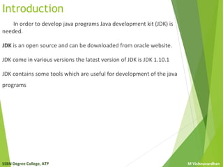 SSBN Degree College, ATP M Vishnuvardhan
Introduction
In order to develop java programs Java development kit (JDK) is
needed.
JDK is an open source and can be downloaded from oracle website.
JDK come in various versions the latest version of JDK is JDK 1.10.1
JDK contains some tools which are useful for development of the java
programs
 