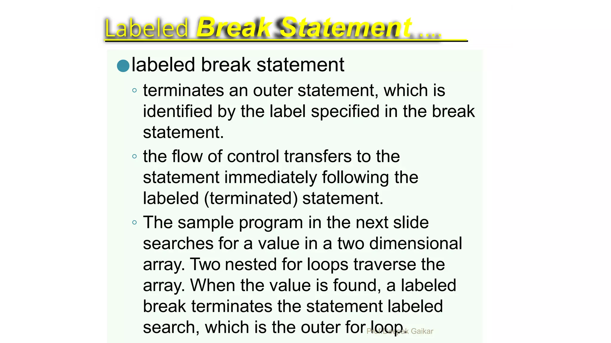 Labeled Break Statement ….
●labeled break statement
◦ terminates an outer statement, which is
identified by the label specified in the break
statement.
◦ the flow of control transfers to the
statement immediately following the
labeled (terminated) statement.
◦ The sample program in the next slide
searches for a value in a two dimensional
array. Two nested for loops traverse the
array. When the value is found, a labeled
break terminates the statement labeled
search, which is the outer forPlro
o
f.D
o
ee
p
pa
.k Gaikar
 