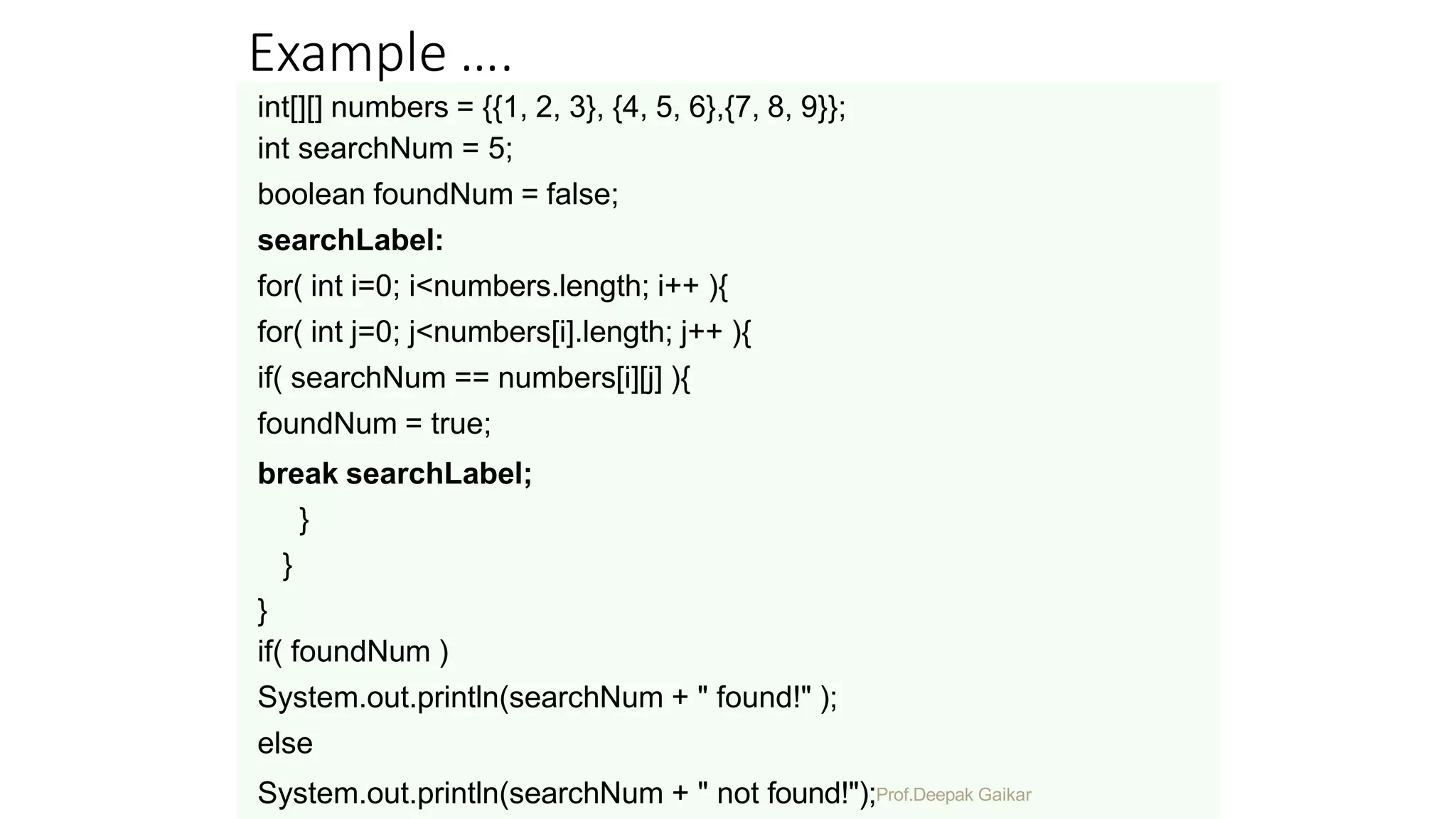 Example ….
int[][] numbers = {{1, 2, 3}, {4, 5, 6},{7, 8, 9}};
int searchNum = 5;
boolean foundNum = false;
searchLabel:
for( int i=0; i<numbers.length; i++ ){
for( int j=0; j<numbers[i].length; j++ ){
if( searchNum == numbers[i][j] ){
foundNum = true;
break searchLabel;
}
}
}
if( foundNum )
System.out.println(searchNum + " found!" );
else
System.out.println(searchNum + " not found!");Prof.Deepak Gaikar
 
