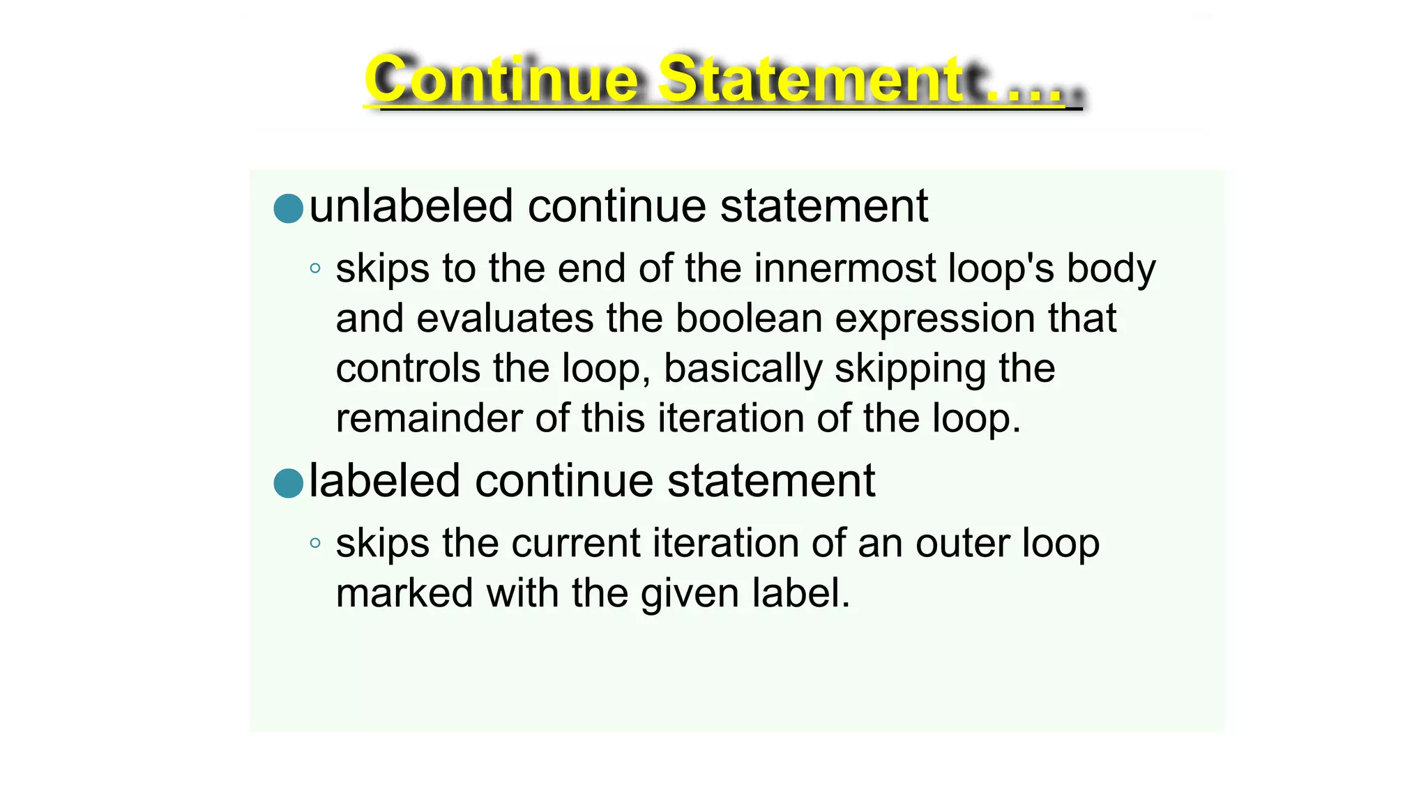 Continue Statement ….
●unlabeled continue statement
◦ skips to the end of the innermost loop's body
and evaluates the boolean expression that
controls the loop, basically skipping the
remainder of this iteration of the loop.
●labeled continue statement
◦ skips the current iteration of an outer loop
marked with the given label.
 