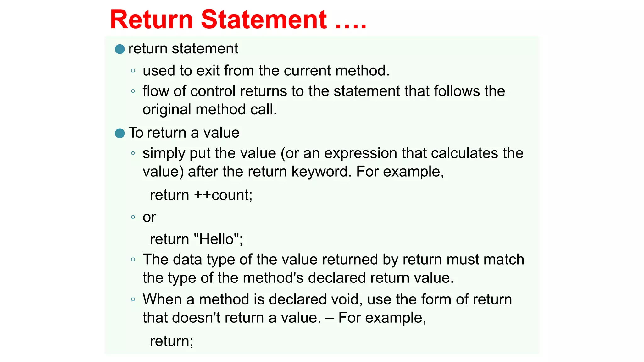 Return Statement ….
● return statement
◦ used to exit from the current method.
◦ flow of control returns to the statement that follows the
original method call.
● To return a value
◦ simply put the value (or an expression that calculates the
value) after the return keyword. For example,
return ++count;
◦ or
return "Hello";
◦ The data type of the value returned by return must match
the type of the method's declared return value.
◦ When a method is declared void, use the form of return
that doesn't return a value. – For example,
return;
 