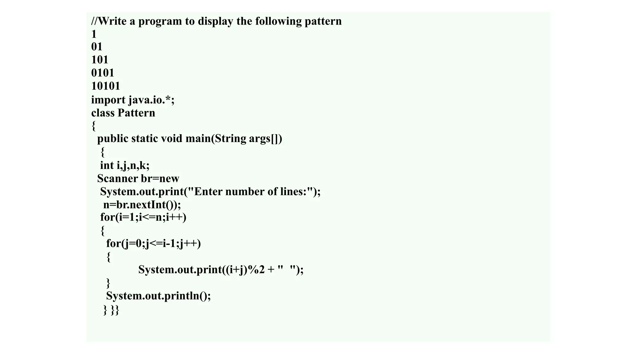 //Write a program to display the following pattern
1
01
101
0101
10101
import java.io.*;
class Pattern
{
public static void main(String args[])
{
int i,j,n,k;
Scanner br=new
System.out.print("Enter number of lines:");
n=br.nextInt());
for(i=1;i<=n;i++)
{
for(j=0;j<=i-1;j++)
{
System.out.print((i+j)%2 + " ");
}
System.out.println();
} }}
 