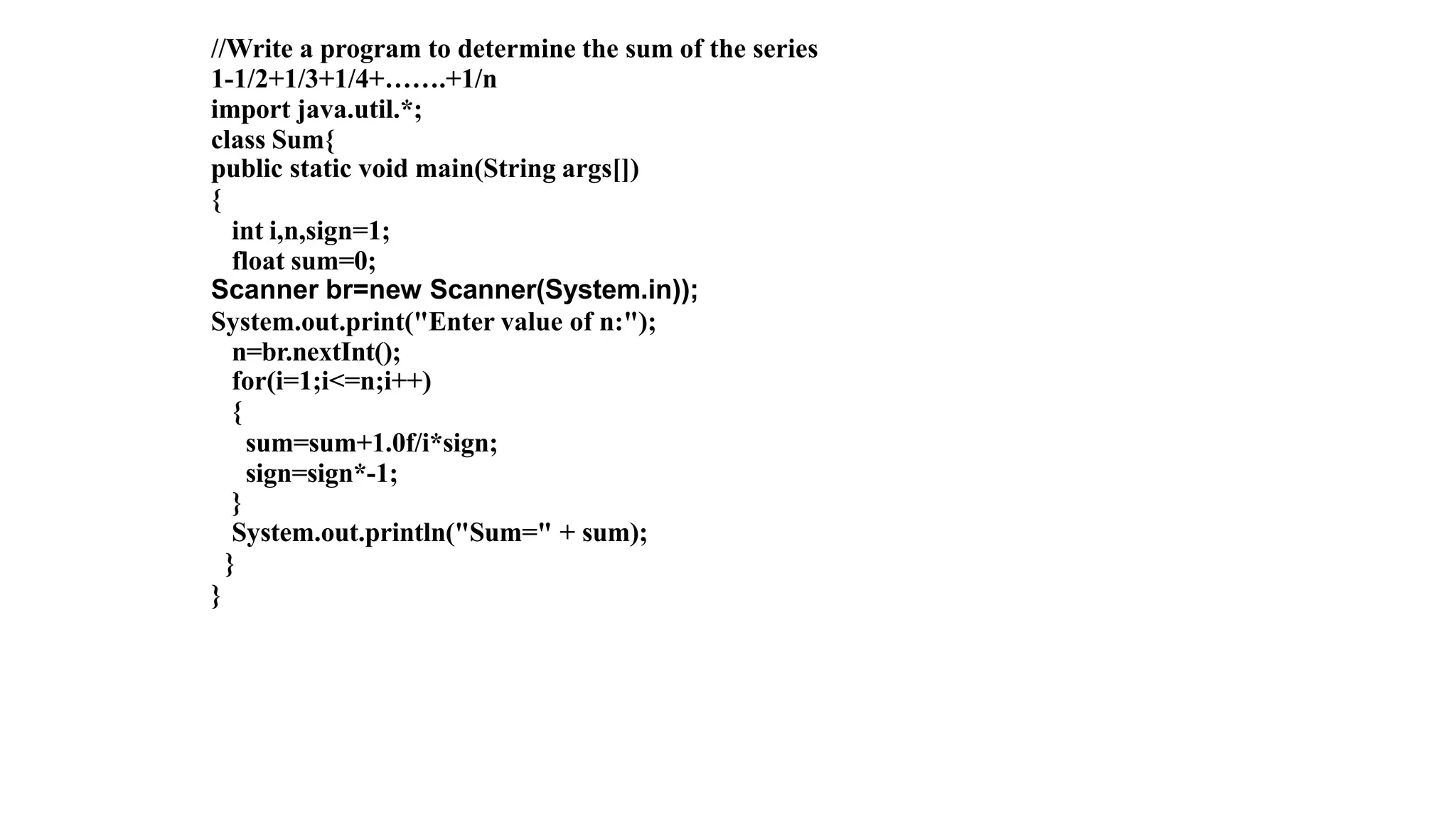 //Write a program to determine the sum of the series
1-1/2+1/3+1/4+…….+1/n
import java.util.*;
class Sum{
public static void main(String args[])
{
int i,n,sign=1;
float sum=0;
Scanner br=new Scanner(System.in));
System.out.print("Enter value of n:");
n=br.nextInt();
for(i=1;i<=n;i++)
{
sum=sum+1.0f/i*sign;
sign=sign*-1;
}
System.out.println("Sum=" + sum);
}
}
 