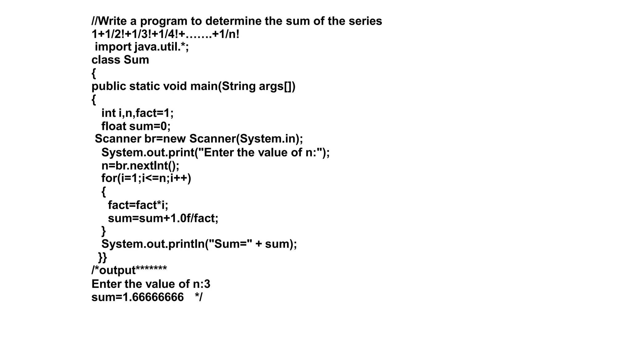 //Write a program to determine the sum of the series
1+1/2!+1/3!+1/4!+…….+1/n!
import java.util.*;
class Sum
{
public static void main(String args[])
{
int i,n,fact=1;
float sum=0;
Scanner br=new Scanner(System.in);
System.out.print("Enter the value of n:");
n=br.nextInt();
for(i=1;i<=n;i++)
{
fact=fact*i;
sum=sum+1.0f/fact;
}
System.out.println("Sum=" + sum);
}}
/*output*******
Enter the value of n:3
sum=1.66666666 */
 