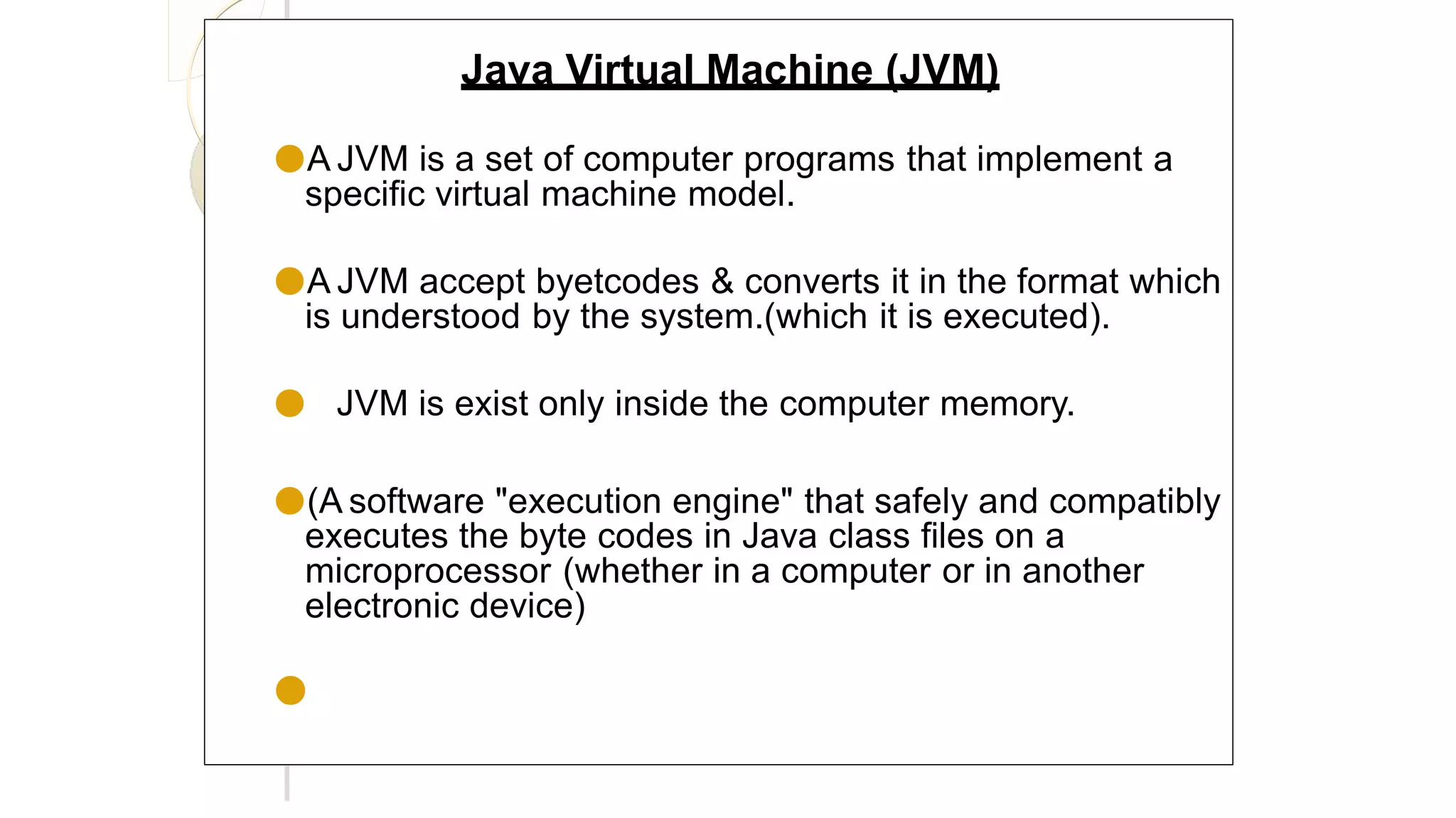 Java Virtual Machine (JVM)
●A JVM is a set of computer programs that implement a
specific virtual machine model.
●A JVM accept byetcodes & converts it in the format which
is understood by the system.(which it is executed).
● JVM is exist only inside the computer memory.
●(A software "execution engine" that safely and compatibly
executes the byte codes in Java class files on a
microprocessor (whether in a computer or in another
electronic device)
●
 