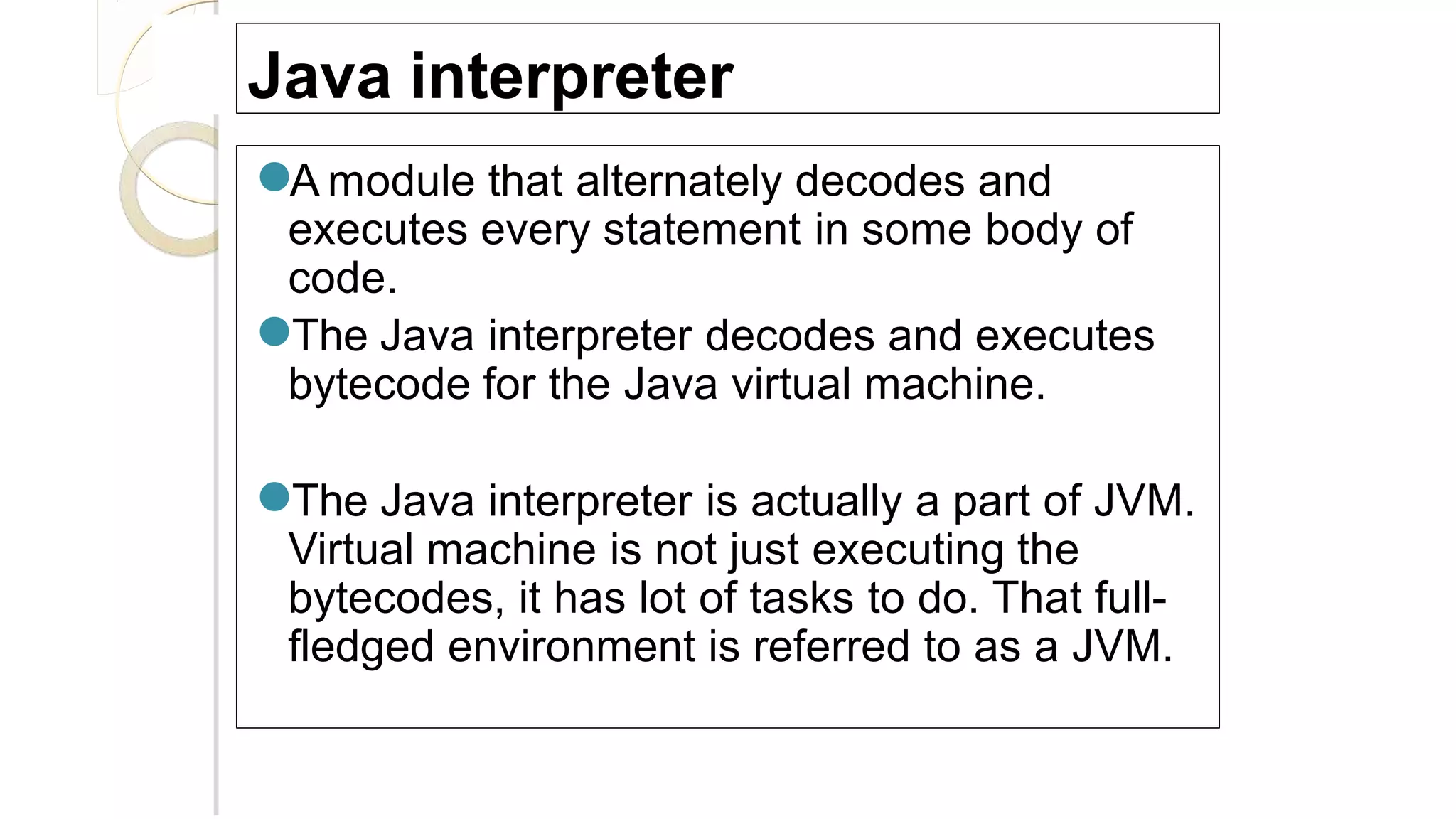 Java interpreter
●A module that alternately decodes and
executes every statement in some body of
code.
●The Java interpreter decodes and executes
bytecode for the Java virtual machine.
●The Java interpreter is actually a part of JVM.
Virtual machine is not just executing the
bytecodes, it has lot of tasks to do. That full-
fledged environment is referred to as a JVM.
 