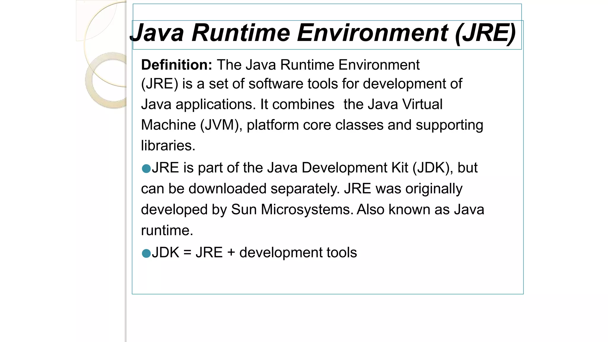 Java Runtime Environment (JRE)
Definition: The Java Runtime Environment
(JRE) is a set of software tools for development of
Java applications. It combines the Java Virtual
Machine (JVM), platform core classes and supporting
libraries.
●JRE is part of the Java Development Kit (JDK), but
can be downloaded separately. JRE was originally
developed by Sun Microsystems. Also known as Java
runtime.
●JDK = JRE + development tools
 