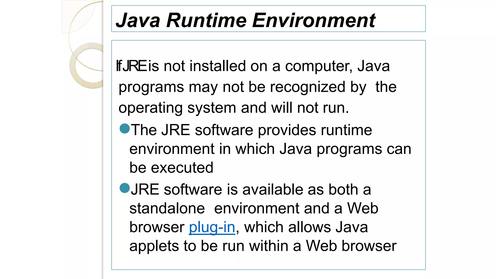 Java Runtime Environment
IfJREis not installed on a computer, Java
programs may not be recognized by the
operating system and will not run.
●The JRE software provides runtime
environment in which Java programs can
be executed
●JRE software is available as both a
standalone environment and a Web
browser plug-in, which allows Java
applets to be run within a Web browser
 