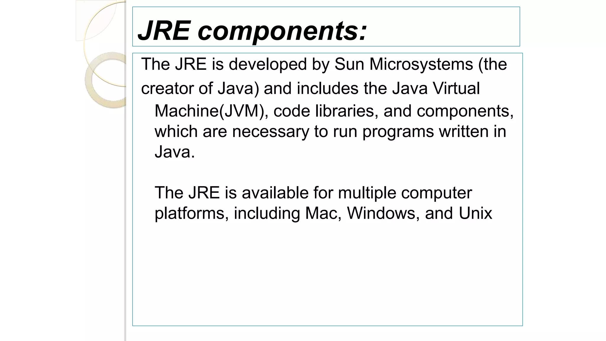 JRE components:
The JRE is developed by Sun Microsystems (the
creator of Java) and includes the Java Virtual
Machine(JVM), code libraries, and components,
which are necessary to run programs written in
Java.
The JRE is available for multiple computer
platforms, including Mac, Windows, and Unix
 