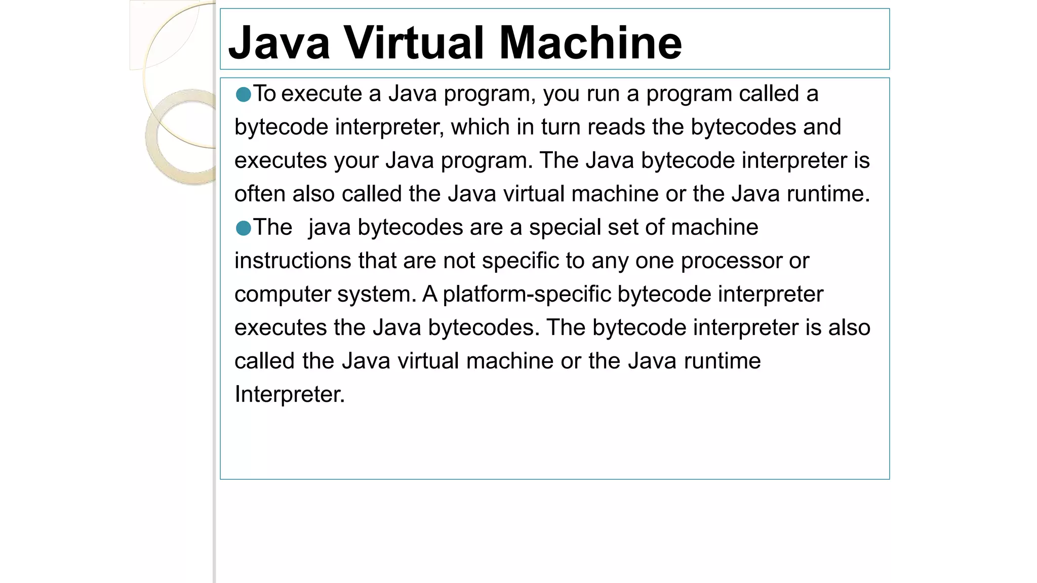 Java Virtual Machine
●To execute a Java program, you run a program called a
bytecode interpreter, which in turn reads the bytecodes and
executes your Java program. The Java bytecode interpreter is
often also called the Java virtual machine or the Java runtime.
●The java bytecodes are a special set of machine
instructions that are not specific to any one processor or
computer system. A platform-specific bytecode interpreter
executes the Java bytecodes. The bytecode interpreter is also
called the Java virtual machine or the Java runtime
Interpreter.
 