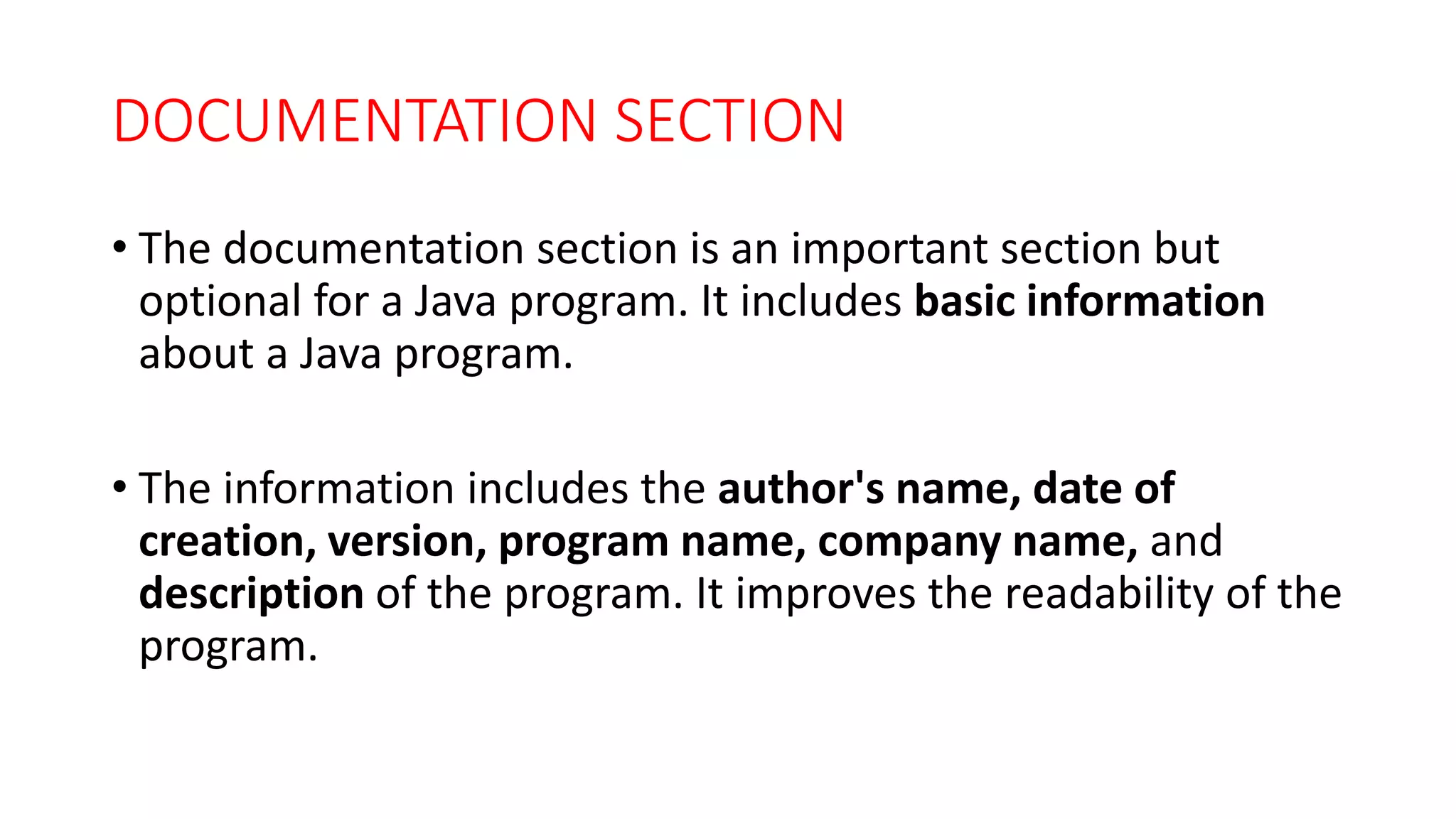 DOCUMENTATION SECTION
• The documentation section is an important section but
optional for a Java program. It includes basic information
about a Java program.
• The information includes the author's name, date of
creation, version, program name, company name, and
description of the program. It improves the readability of the
program.
 