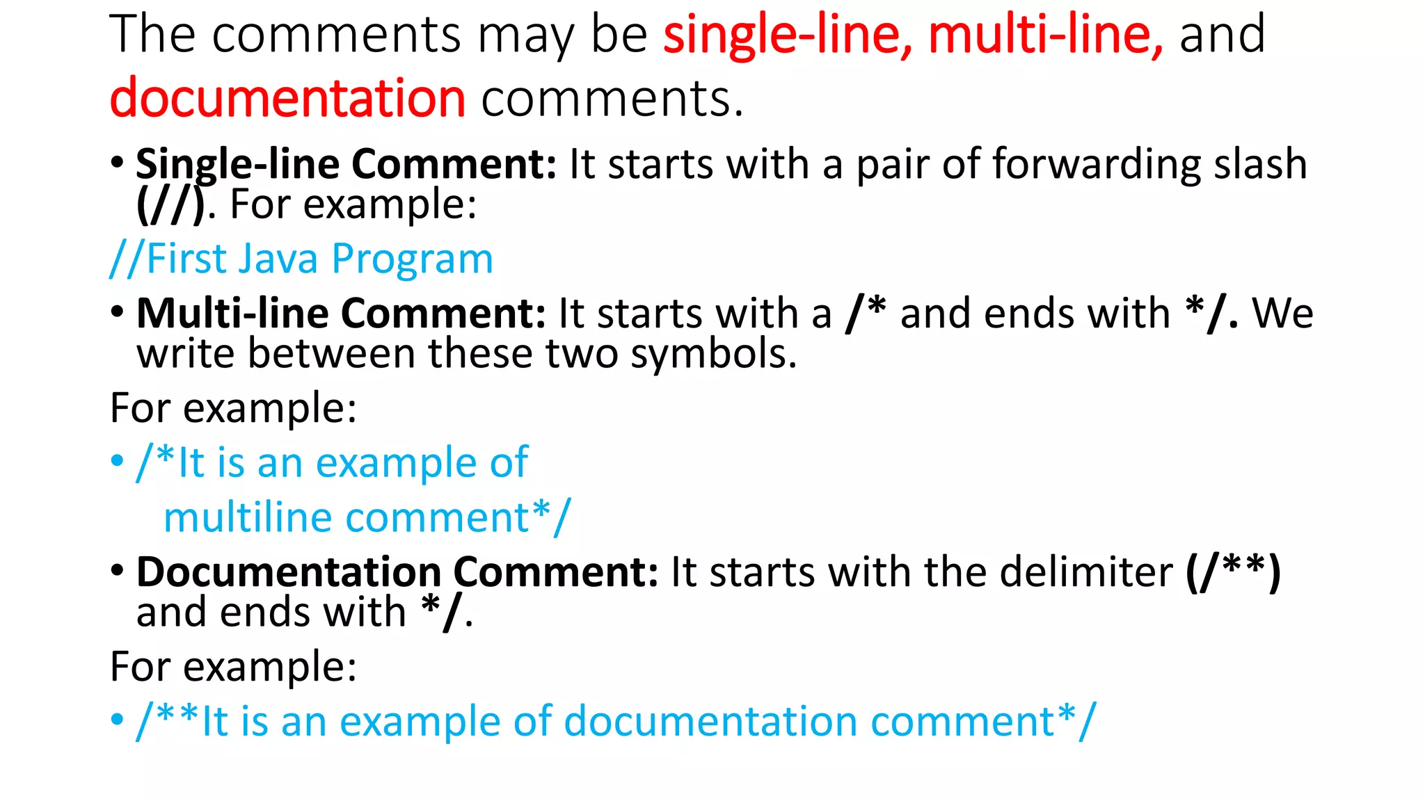 The comments may be single-line, multi-line, and
documentation comments.
• Single-line Comment: It starts with a pair of forwarding slash
(//). For example:
//First Java Program
• Multi-line Comment: It starts with a /* and ends with */. We
write between these two symbols.
For example:
• /*It is an example of
multiline comment*/
• Documentation Comment: It starts with the delimiter (/**)
and ends with */.
For example:
• /**It is an example of documentation comment*/
 