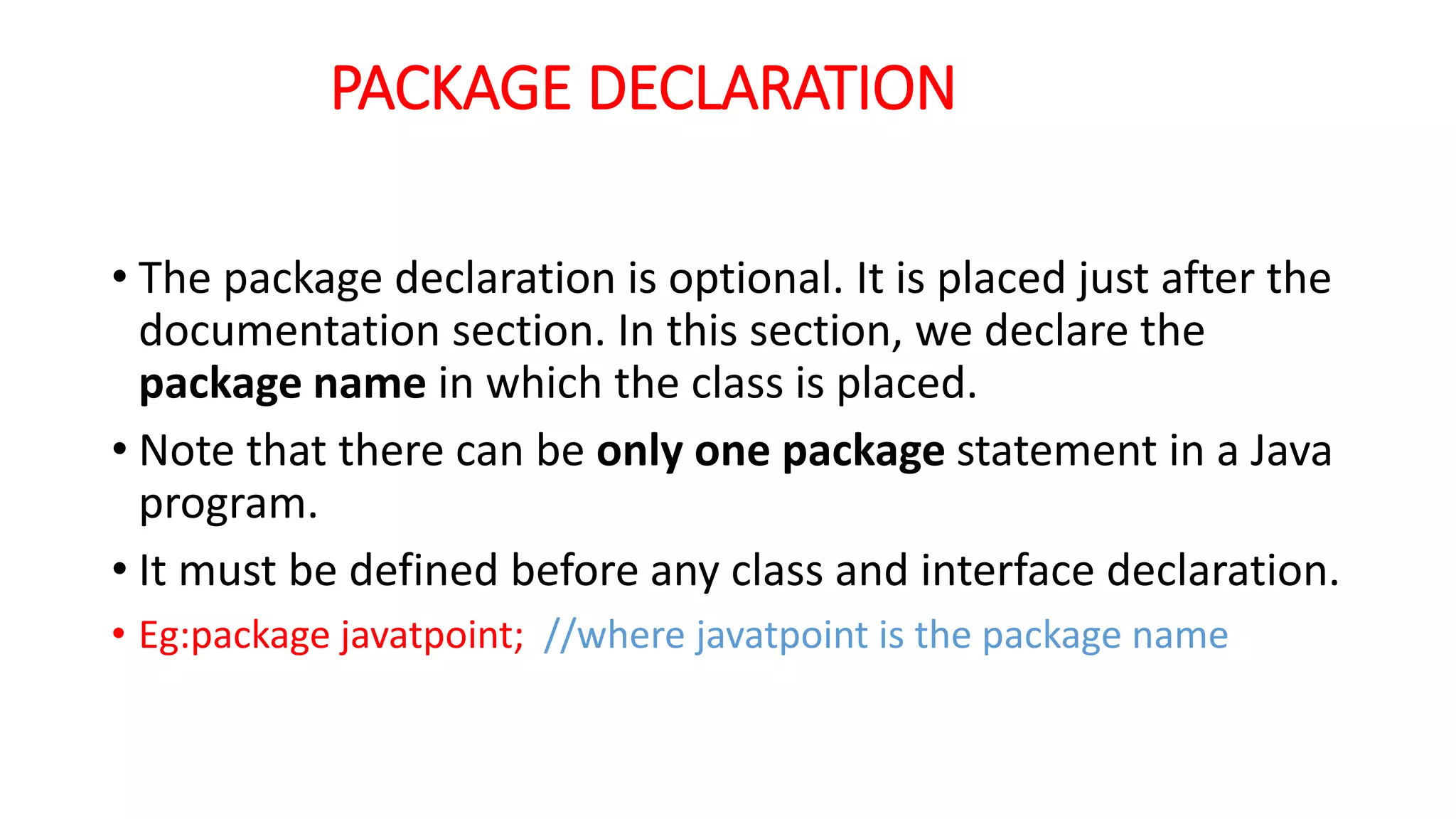 PACKAGE DECLARATION
• The package declaration is optional. It is placed just after the
documentation section. In this section, we declare the
package name in which the class is placed.
• Note that there can be only one package statement in a Java
program.
• It must be defined before any class and interface declaration.
• Eg:package javatpoint; //where javatpoint is the package name
 