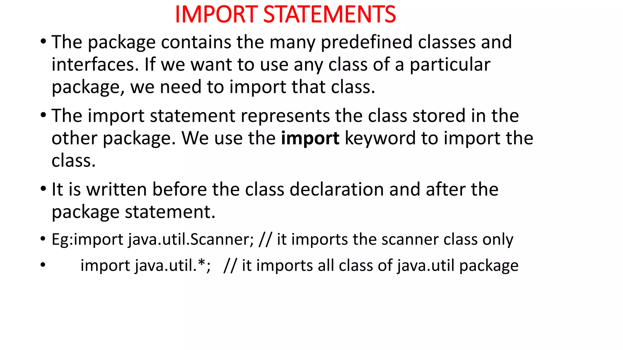 IMPORT STATEMENTS
• The package contains the many predefined classes and
interfaces. If we want to use any class of a particular
package, we need to import that class.
• The import statement represents the class stored in the
other package. We use the import keyword to import the
class.
• It is written before the class declaration and after the
package statement.
• Eg:import java.util.Scanner; // it imports the scanner class only
• import java.util.*; // it imports all class of java.util package
 