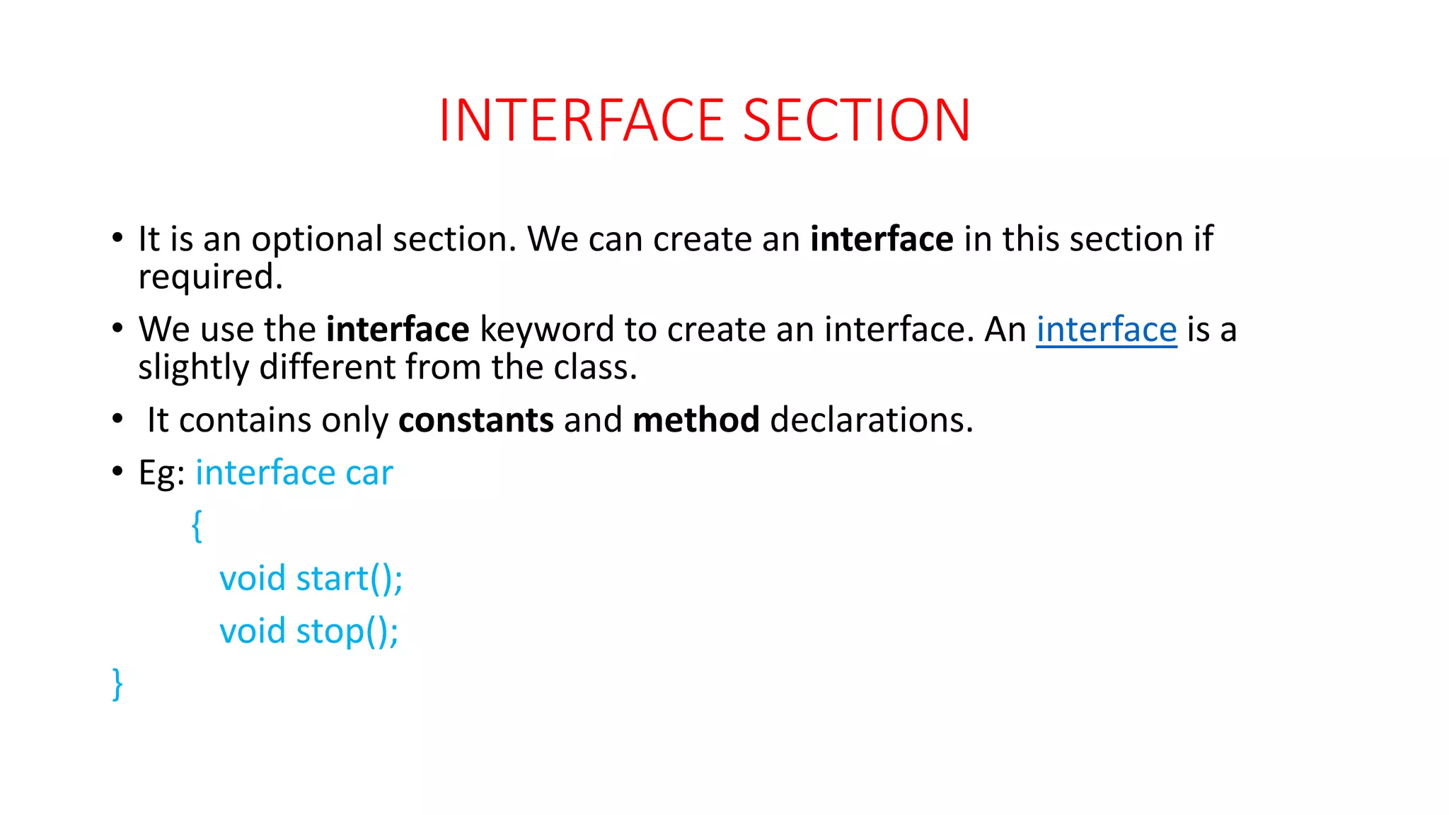 INTERFACE SECTION
• It is an optional section. We can create an interface in this section if
required.
• We use the interface keyword to create an interface. An interface is a
slightly different from the class.
• It contains only constants and method declarations.
• Eg: interface car
{
void start();
void stop();
}
 