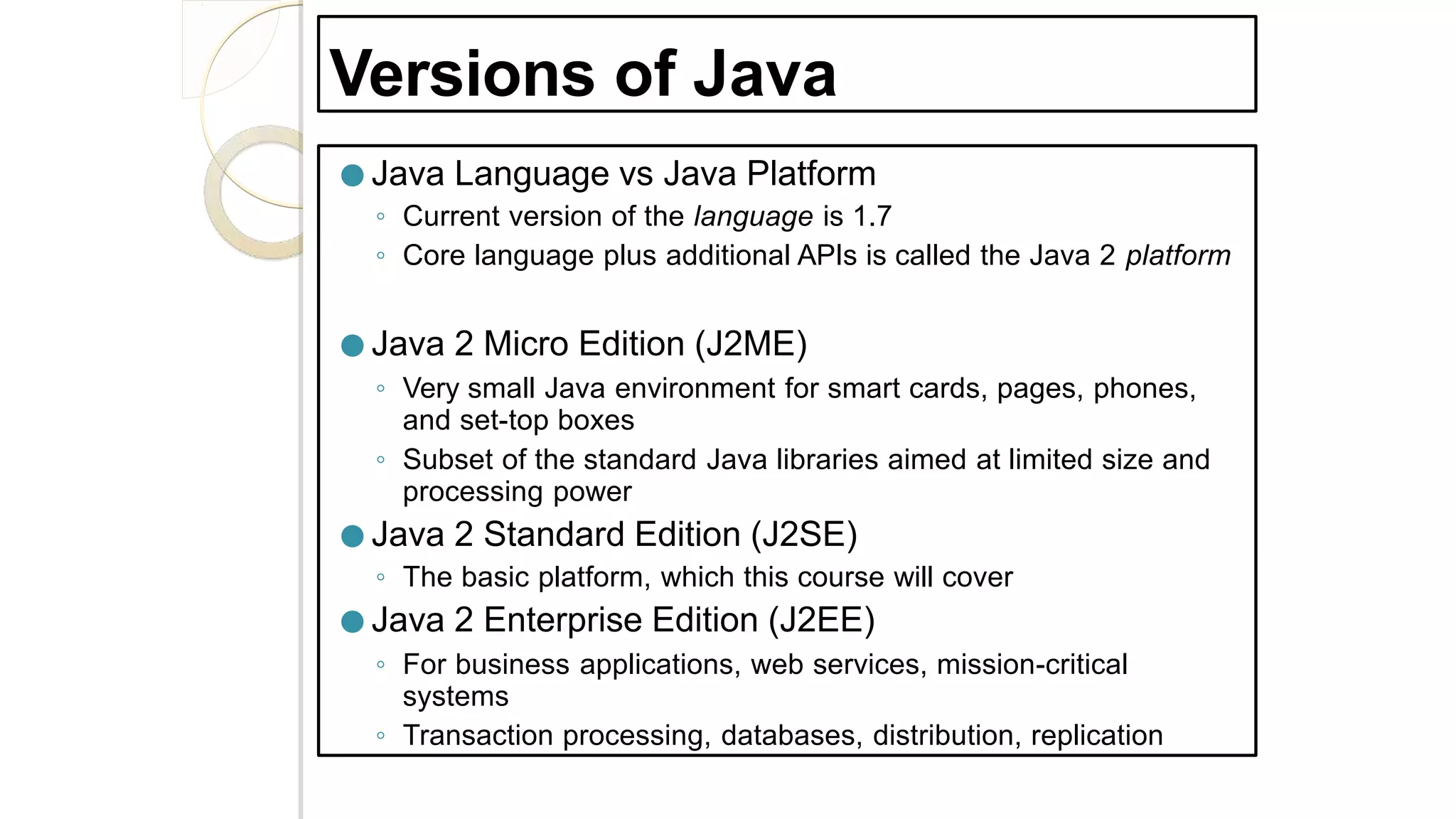 Versions of Java
● Java Language vs Java Platform
◦ Current version of the language is 1.7
◦ Core language plus additional APIs is called the Java 2 platform
● Java 2 Micro Edition (J2ME)
◦ Very small Java environment for smart cards, pages, phones,
and set-top boxes
◦ Subset of the standard Java libraries aimed at limited size and
processing power
● Java 2 Standard Edition (J2SE)
◦ The basic platform, which this course will cover
● Java 2 Enterprise Edition (J2EE)
◦ For business applications, web services, mission-critical
systems
◦ Transaction processing, databases, distribution, replication
 