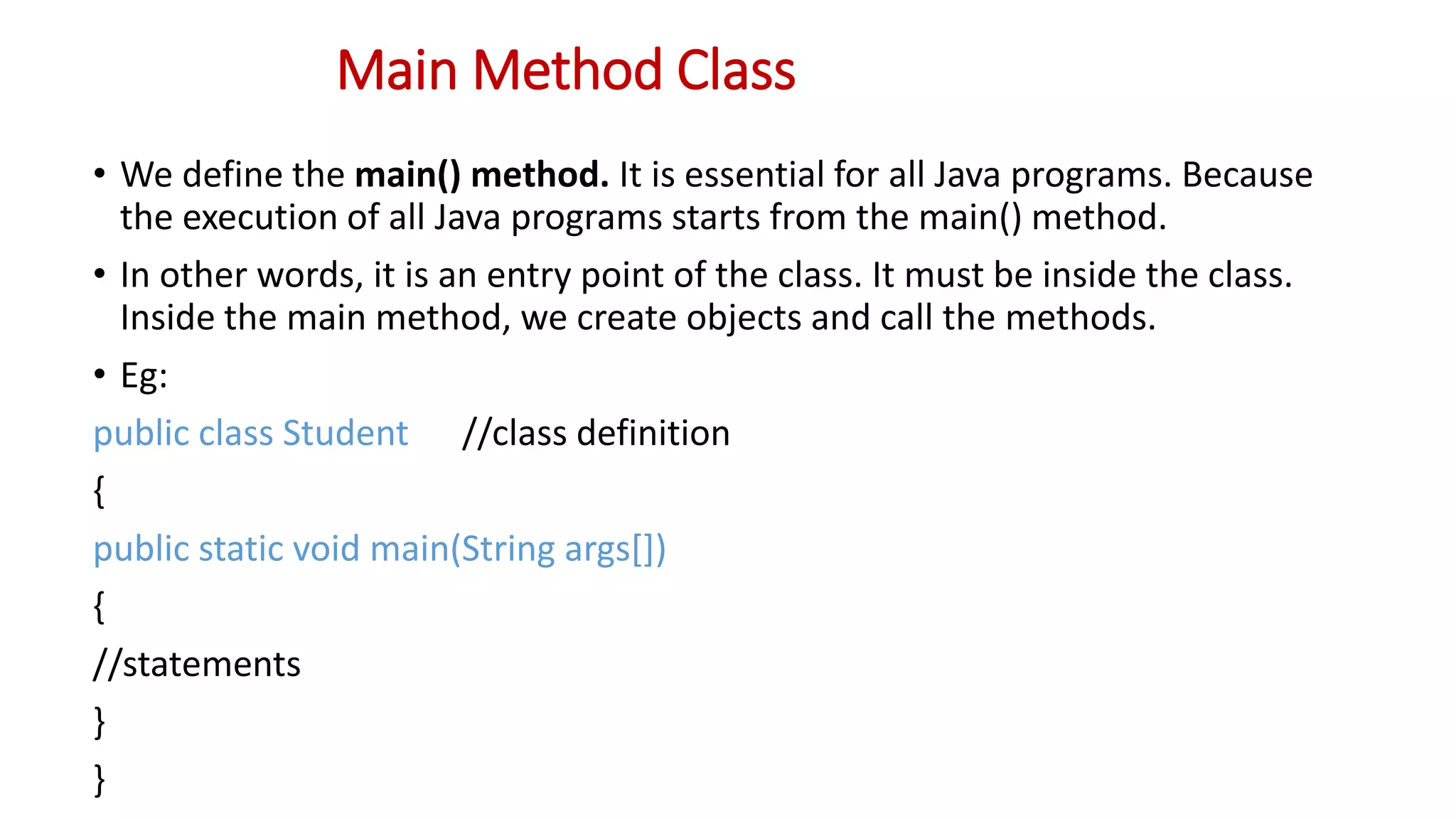 Main Method Class
• We define the main() method. It is essential for all Java programs. Because
the execution of all Java programs starts from the main() method.
• In other words, it is an entry point of the class. It must be inside the class.
Inside the main method, we create objects and call the methods.
• Eg:
public class Student //class definition
{
public static void main(String args[])
{
//statements
}
}
 