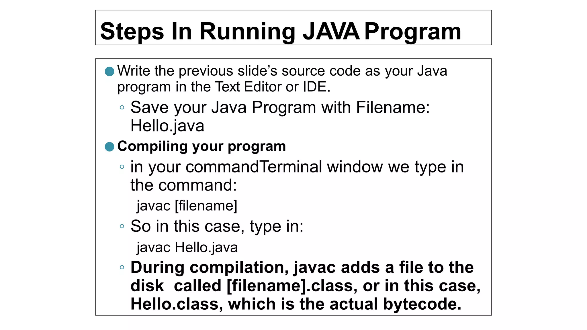 Steps In Running JAVA Program
● Write the previous slide’s source code as your Java
program in the Text Editor or IDE.
◦ Save your Java Program with Filename:
Hello.java
● Compiling your program
◦ in your commandTerminal window we type in
the command:
javac [filename]
◦ So in this case, type in:
javac Hello.java
◦ During compilation, javac adds a file to the
disk called [filename].class, or in this case,
Hello.class, which is the actual bytecode.
 