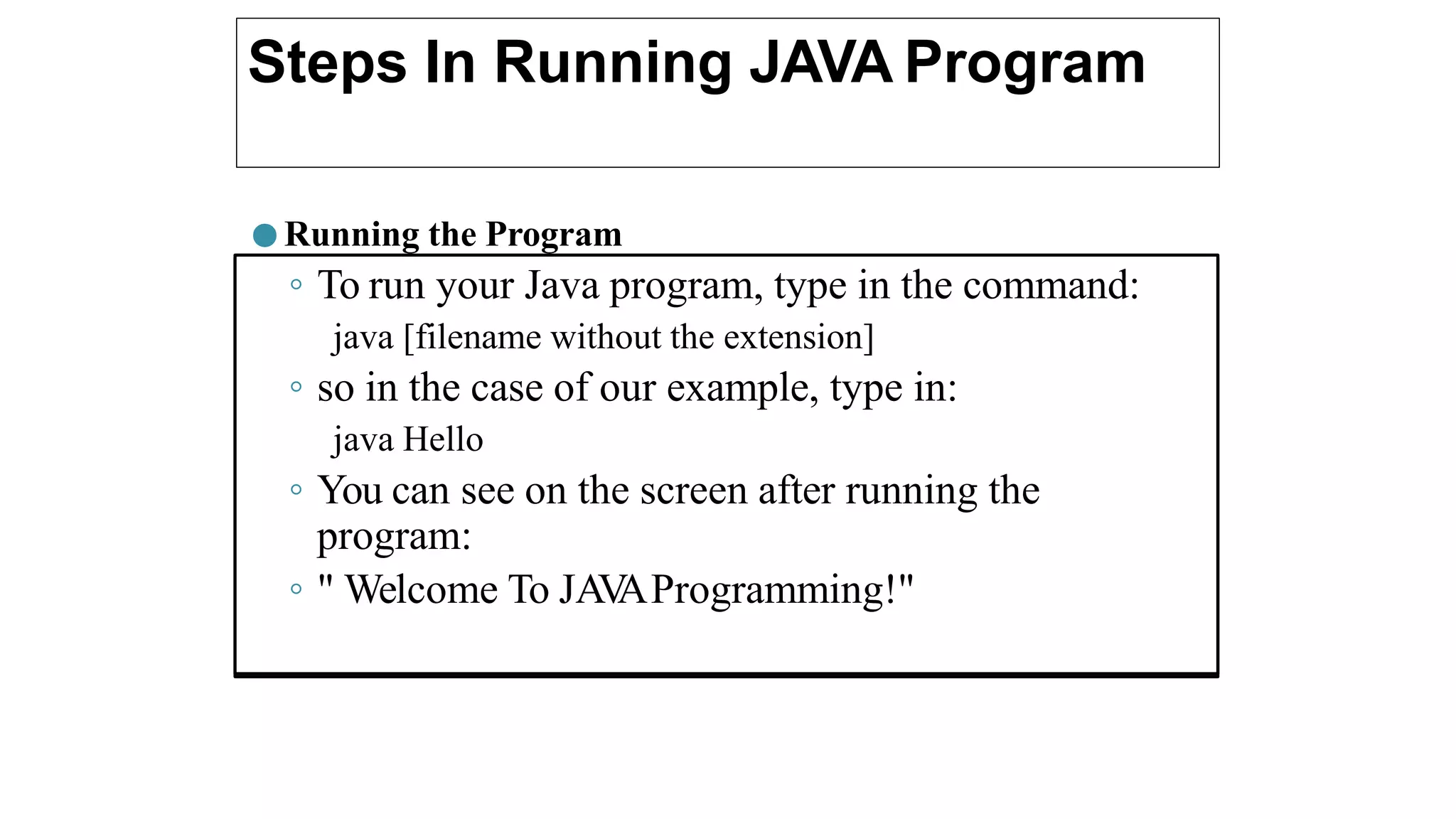 Steps In Running JAVA Program
● Running the Program
◦ To run your Java program, type in the command:
java [filename without the extension]
◦ so in the case of our example, type in:
java Hello
◦ You can see on the screen after running the
program:
◦ " Welcome To JAV
AProgramming!"
 