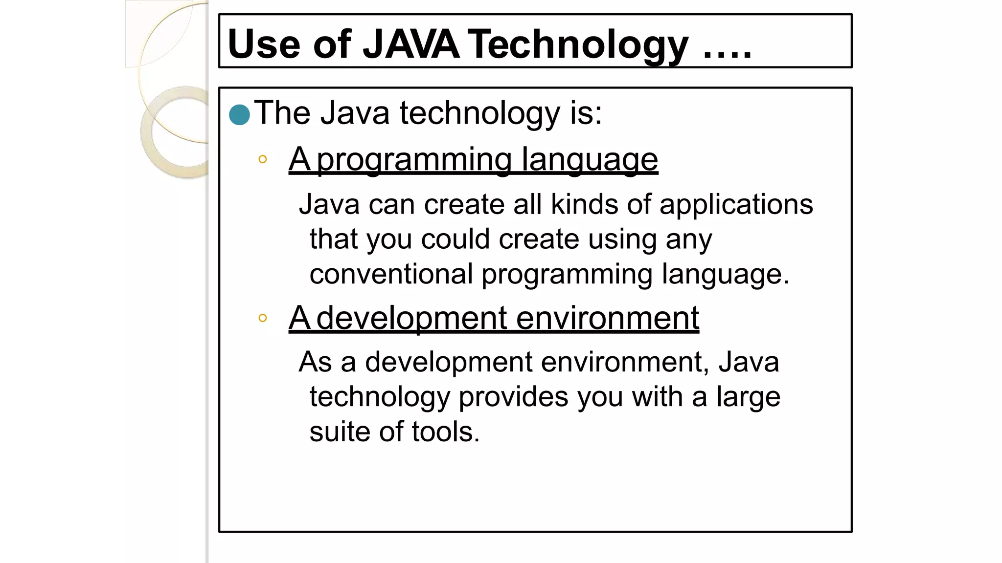 Use of JAVA Technology ….
●The Java technology is:
◦ A programming language
Java can create all kinds of applications
that you could create using any
conventional programming language.
◦ A development environment
As a development environment, Java
technology provides you with a large
suite of tools.
 