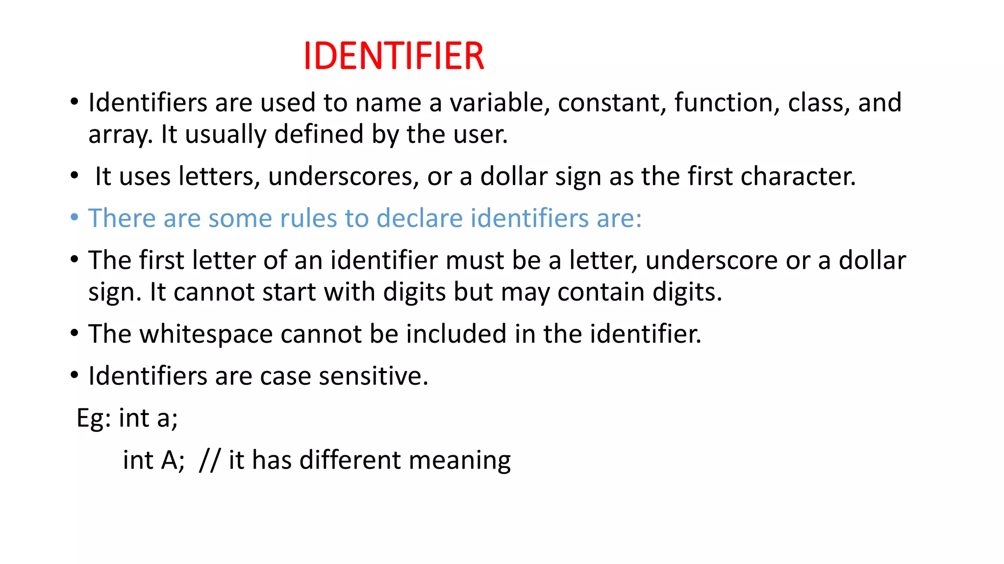 IDENTIFIER
• Identifiers are used to name a variable, constant, function, class, and
array. It usually defined by the user.
• It uses letters, underscores, or a dollar sign as the first character.
• There are some rules to declare identifiers are:
• The first letter of an identifier must be a letter, underscore or a dollar
sign. It cannot start with digits but may contain digits.
• The whitespace cannot be included in the identifier.
• Identifiers are case sensitive.
Eg: int a;
int A; // it has different meaning
 
