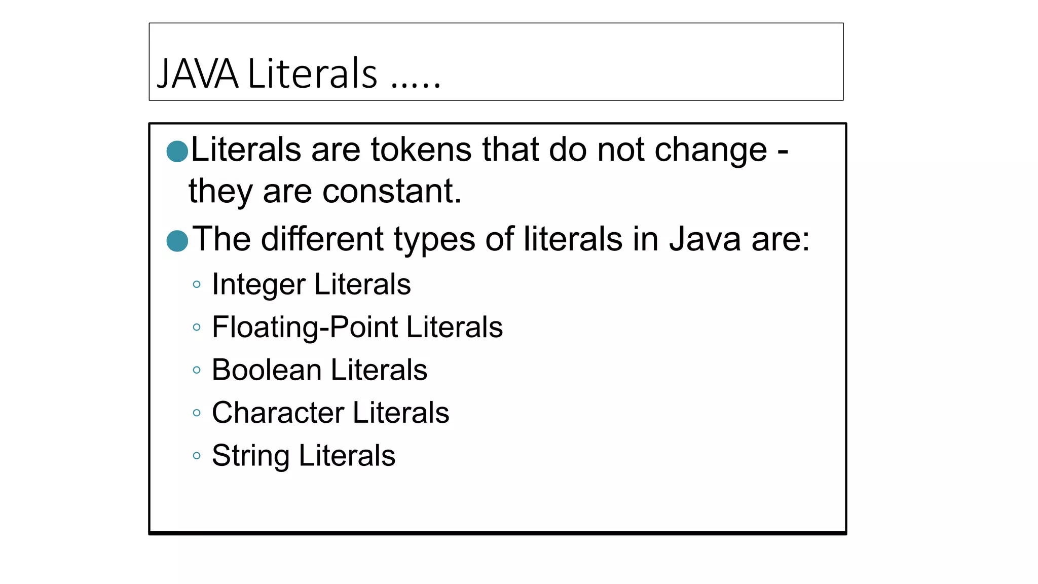 JAVALiterals …..
●Literals are tokens that do not change -
they are constant.
●The different types of literals in Java are:
◦ Integer Literals
◦ Floating-Point Literals
◦ Boolean Literals
◦ Character Literals
◦ String Literals
 