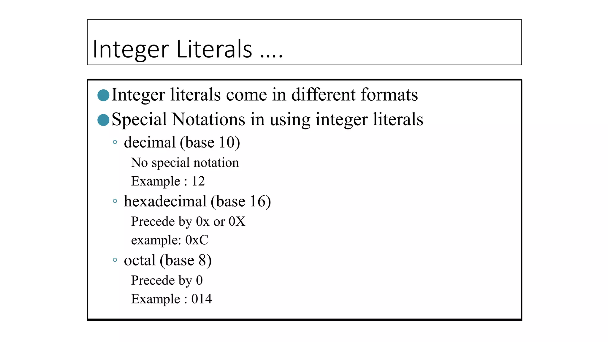 Integer Literals ….
●Integer literals come in different formats
●Special Notations in using integer literals
◦ decimal (base 10)
No special notation
Example : 12
◦ hexadecimal (base 16)
Precede by 0x or 0X
example: 0xC
◦ octal (base 8)
Precede by 0
Example : 014
 