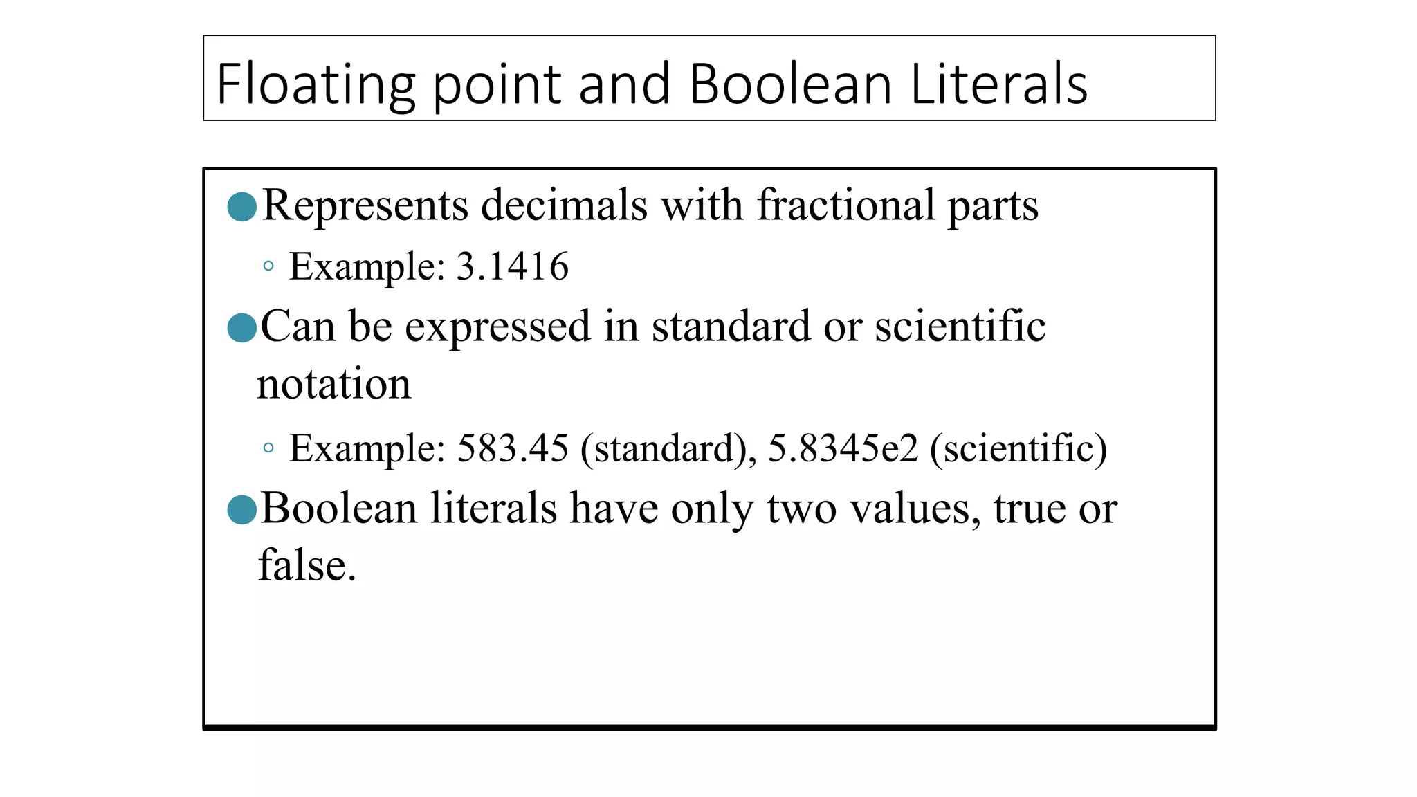 Floating point and Boolean Literals
●Represents decimals with fractional parts
◦ Example: 3.1416
●Can be expressed in standard or scientific
notation
◦ Example: 583.45 (standard), 5.8345e2 (scientific)
●Boolean literals have only two values, true or
false.
 