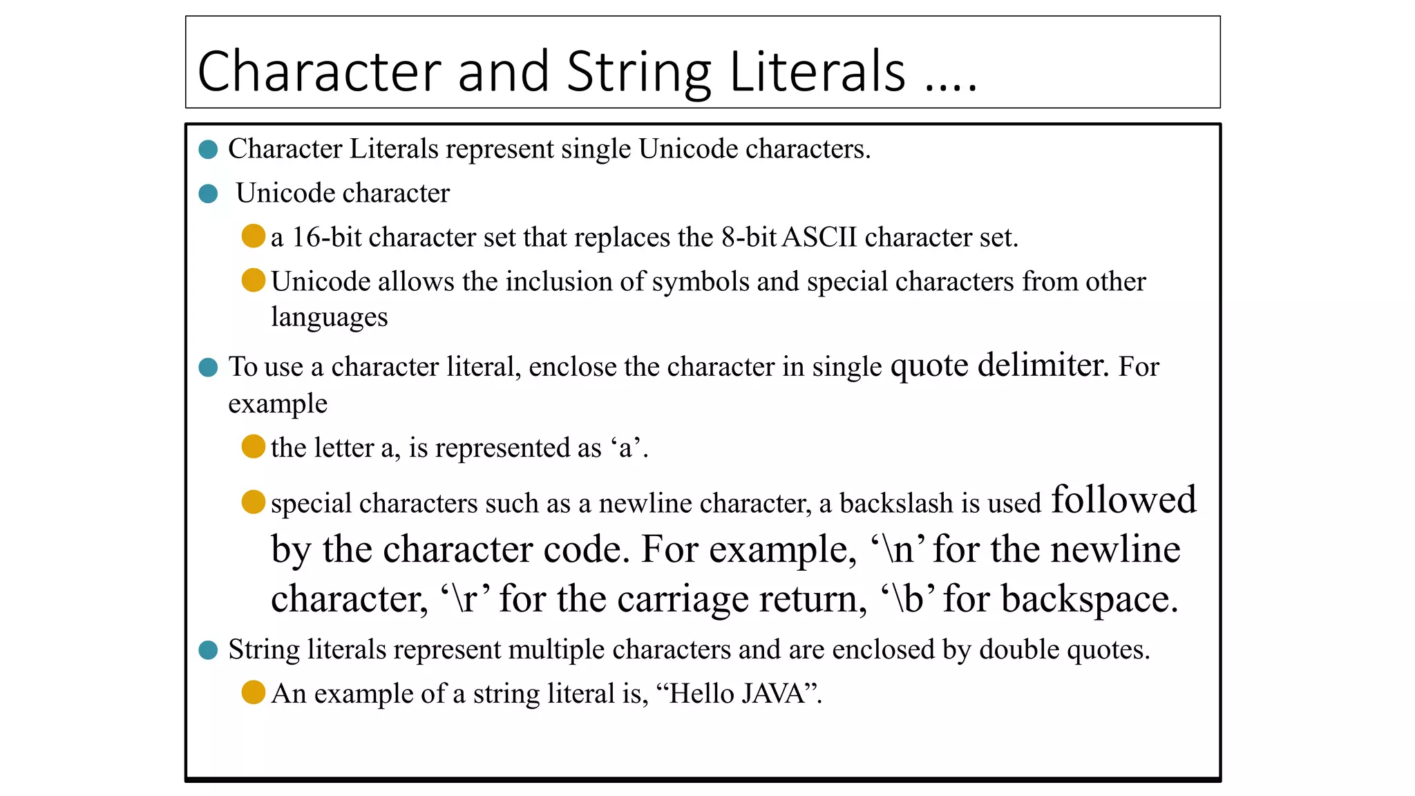 Character and String Literals ….
● Character Literals represent single Unicode characters.
● Unicode character
●a 16-bit character set that replaces the 8-bitASCII character set.
●Unicode allows the inclusion of symbols and special characters from other
languages
● To use a character literal, enclose the character in single quote delimiter. For
example
●the letter a, is represented as ‘a’.
●special characters such as a newline character, a backslash is used followed
by the character code. For example, ‘n’for the newline
character, ‘r’for the carriage return, ‘b’for backspace.
● String literals represent multiple characters and are enclosed by double quotes.
●An example of a string literal is, “Hello JAVA”.
 