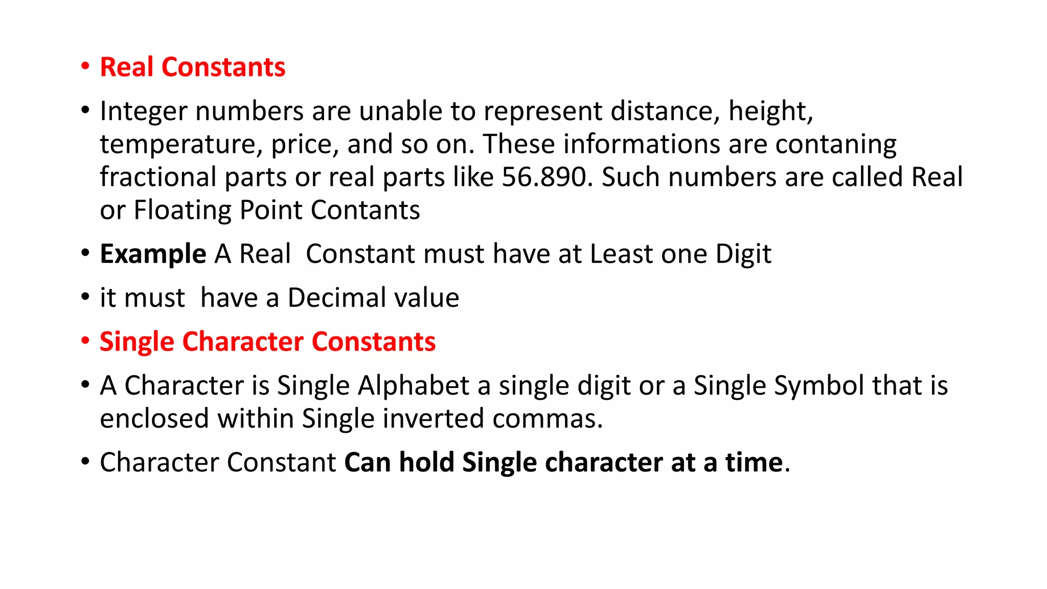 • Real Constants
• Integer numbers are unable to represent distance, height,
temperature, price, and so on. These informations are contaning
fractional parts or real parts like 56.890. Such numbers are called Real
or Floating Point Contants
• Example A Real Constant must have at Least one Digit
• it must have a Decimal value
• Single Character Constants
• A Character is Single Alphabet a single digit or a Single Symbol that is
enclosed within Single inverted commas.
• Character Constant Can hold Single character at a time.
 