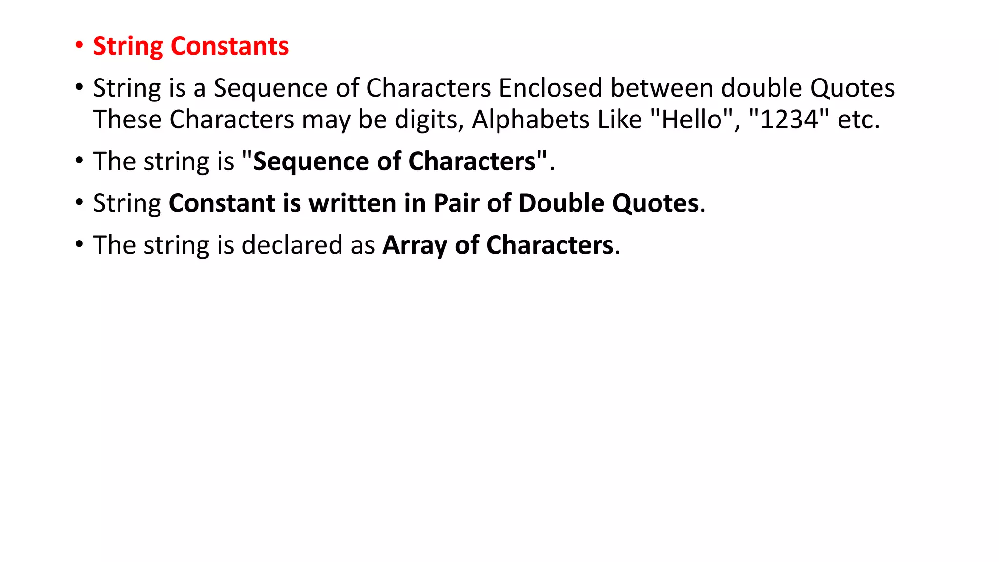 • String Constants
• String is a Sequence of Characters Enclosed between double Quotes
These Characters may be digits, Alphabets Like "Hello", "1234" etc.
• The string is "Sequence of Characters".
• String Constant is written in Pair of Double Quotes.
• The string is declared as Array of Characters.
 