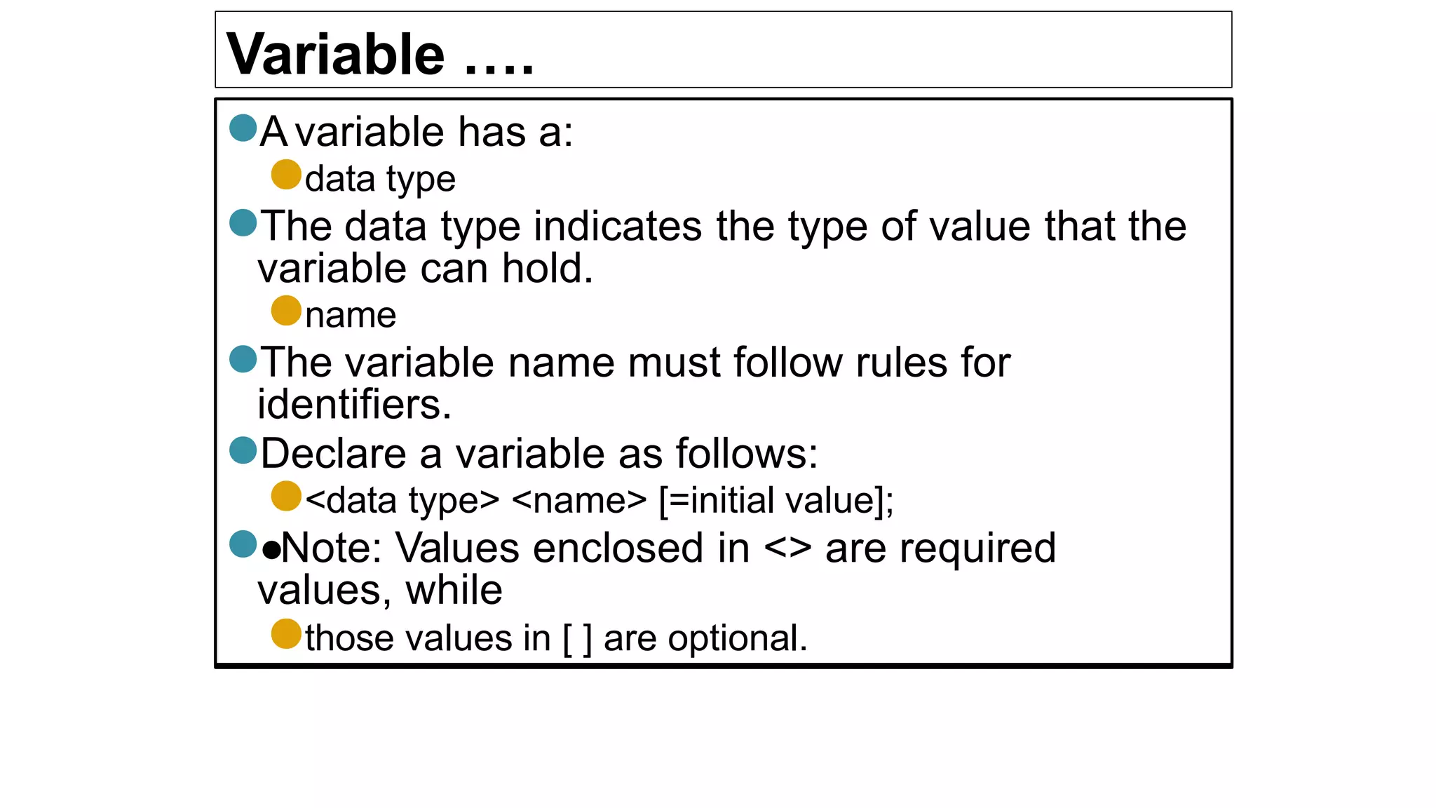Variable ….
●Avariable has a:
●data type
●The data type indicates the type of value that the
variable can hold.
●name
●The variable name must follow rules for
identifiers.
●Declare a variable as follows:
●<data type> <name> [=initial value];
●●Note: Values enclosed in <> are required
values, while
●those values in [ ] are optional.
 