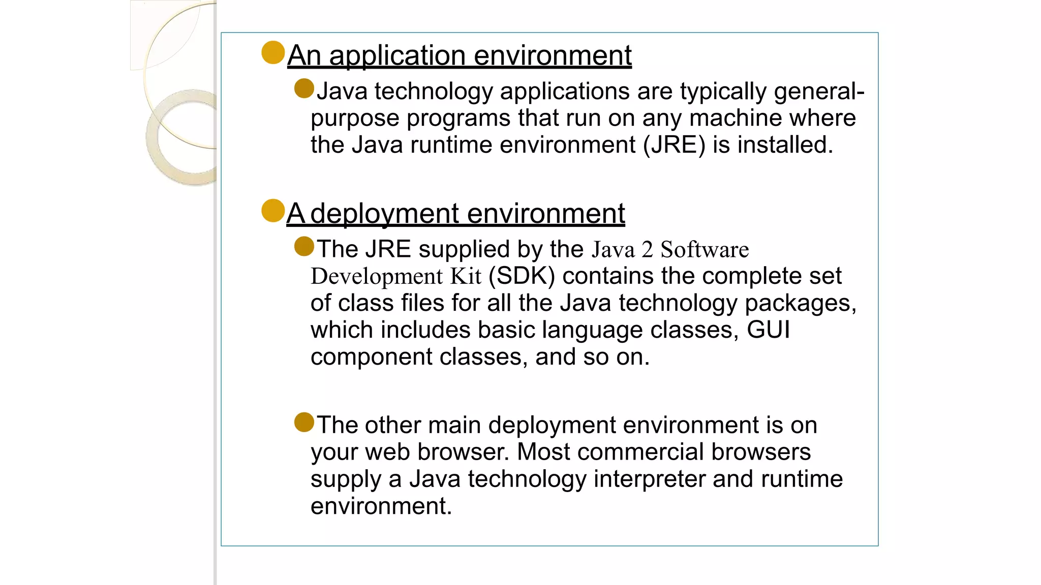 ●An application environment
●Java technology applications are typically general-
purpose programs that run on any machine where
the Java runtime environment (JRE) is installed.
●A deployment environment
●The JRE supplied by the Java 2 Software
Development Kit (SDK) contains the complete set
of class files for all the Java technology packages,
which includes basic language classes, GUI
component classes, and so on.
●The other main deployment environment is on
your web browser. Most commercial browsers
supply a Java technology interpreter and runtime
environment.
 