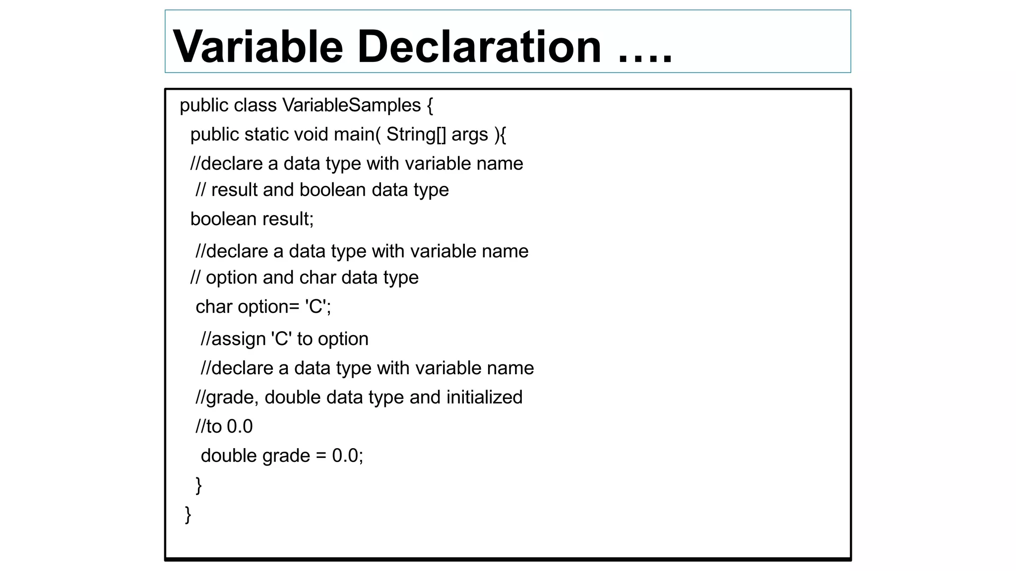 Variable Declaration ….
public class VariableSamples {
public static void main( String[] args ){
//declare a data type with variable name
// result and boolean data type
boolean result;
//declare a data type with variable name
// option and char data type
char option= 'C';
//assign 'C' to option
//declare a data type with variable name
//grade, double data type and initialized
//to 0.0
double grade = 0.0;
}
}
 