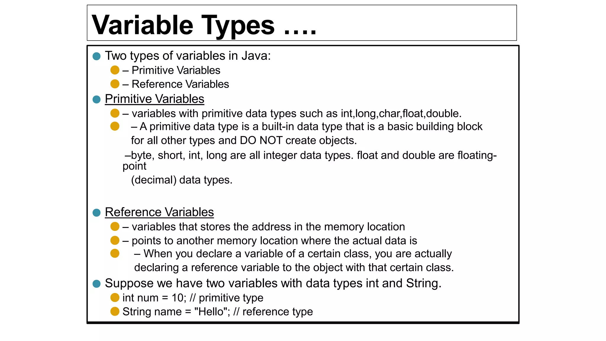 Variable Types ….
● Two types of variables in Java:
● – Primitive Variables
● – Reference Variables
● Primitive Variables
● – variables with primitive data types such as int,long,char,float,double.
● – A primitive data type is a built-in data type that is a basic building block
for all other types and DO NOT create objects.
–byte, short, int, long are all integer data types. float and double are floating-
point
(decimal) data types.
● Reference Variables
● – variables that stores the address in the memory location
● – points to another memory location where the actual data is
● – When you declare a variable of a certain class, you are actually
declaring a reference variable to the object with that certain class.
● Suppose we have two variables with data types int and String.
● int num = 10; // primitive type
● String name = "Hello"; // reference type
 