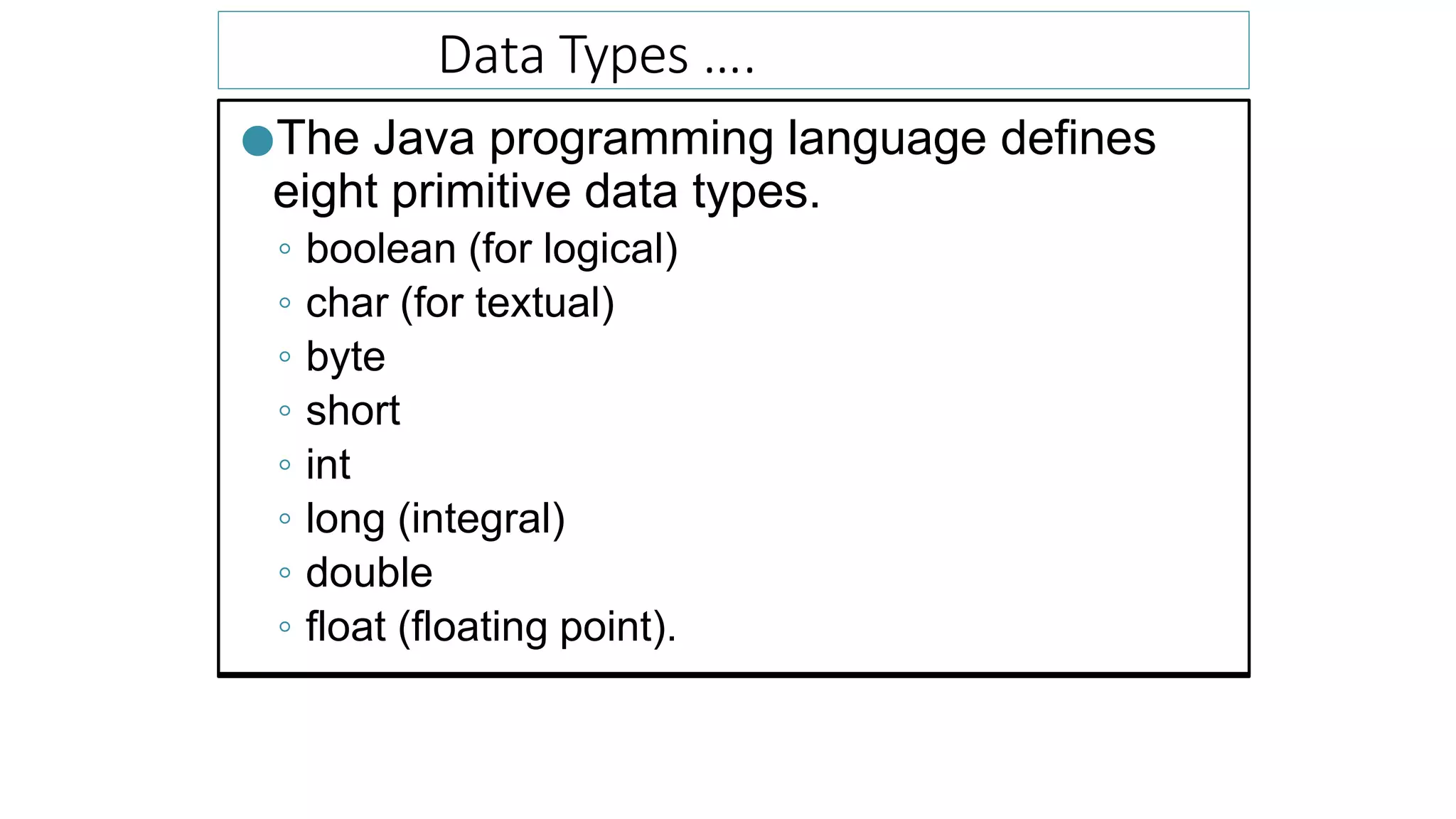 Data Types ….
●The Java programming language defines
eight primitive data types.
◦ boolean (for logical)
◦ char (for textual)
◦ byte
◦ short
◦ int
◦ long (integral)
◦ double
◦ float (floating point).
 