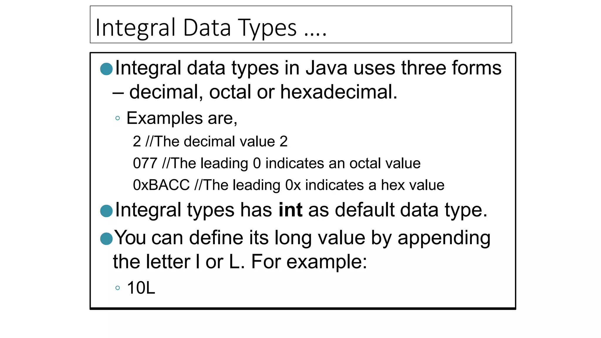 Integral Data Types ….
●Integral data types in Java uses three forms
– decimal, octal or hexadecimal.
◦ Examples are,
2 //The decimal value 2
077 //The leading 0 indicates an octal value
0xBACC //The leading 0x indicates a hex value
●Integral types has int as default data type.
●You can define its long value by appending
the letter l or L. For example:
◦ 10L
 