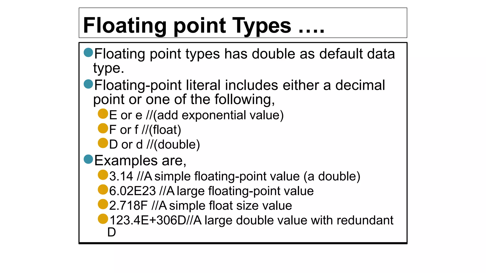 Floating point Types ….
●Floating point types has double as default data
type.
●Floating-point literal includes either a decimal
point or one of the following,
●E or e //(add exponential value)
●F or f //(float)
●D or d //(double)
●Examples are,
●3.14 //A simple floating-point value (a double)
●6.02E23 //A large floating-point value
●2.718F //A simple float size value
●123.4E+306D//A large double value with redundant
D
 