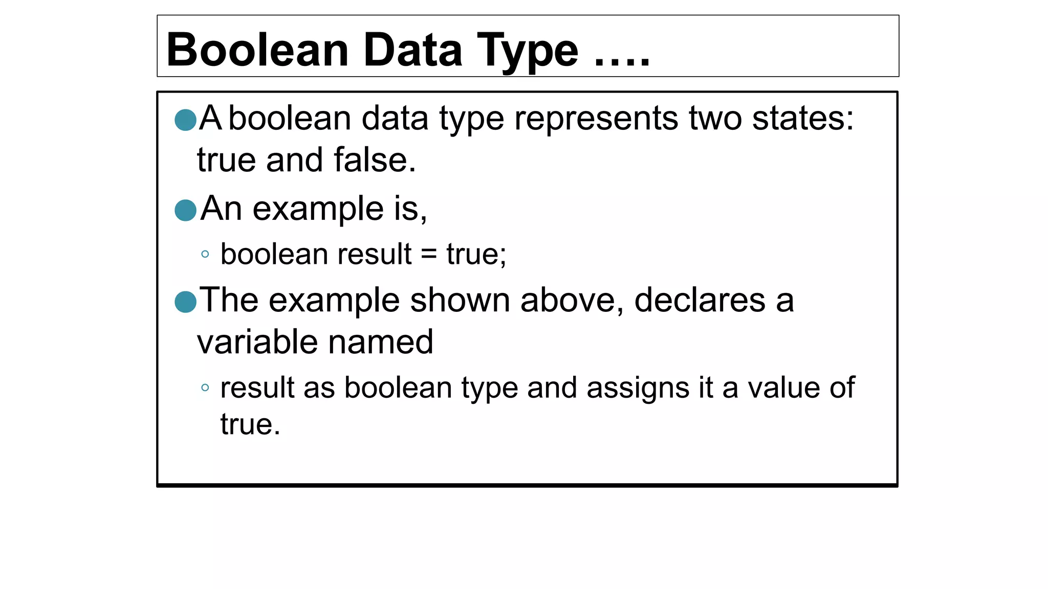 Boolean Data Type ….
●A boolean data type represents two states:
true and false.
●An example is,
◦ boolean result = true;
●The example shown above, declares a
variable named
◦ result as boolean type and assigns it a value of
true.
 