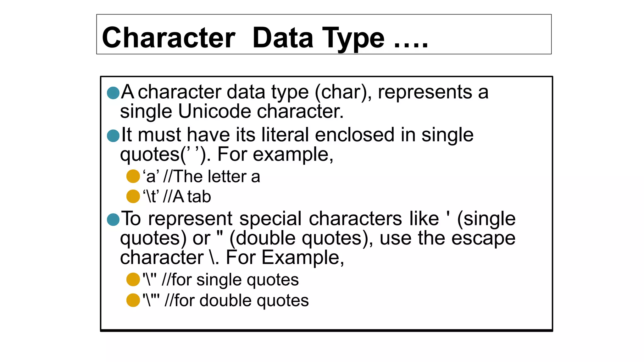 Character Data Type ….
●A character data type (char), represents a
single Unicode character.
●It must have its literal enclosed in single
quotes(’ ’). For example,
●‘a’ //The letter a
●‘t’ //A tab
●To represent special characters like ' (single
quotes) or " (double quotes), use the escape
character . For Example,
●''' //for single quotes
●'"' //for double quotes
 