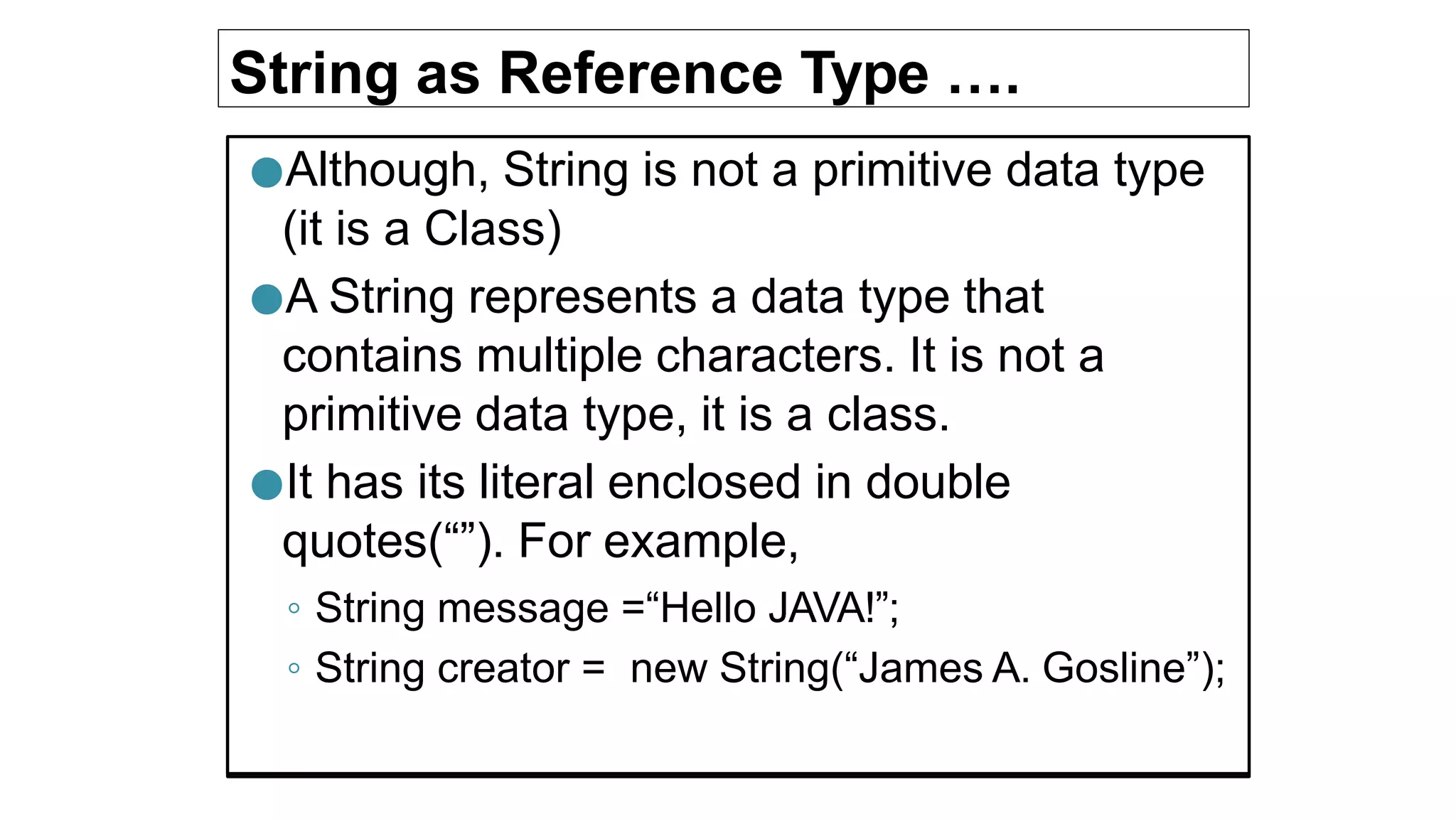 String as Reference Type ….
●Although, String is not a primitive data type
(it is a Class)
●A String represents a data type that
contains multiple characters. It is not a
primitive data type, it is a class.
●It has its literal enclosed in double
quotes(“”). For example,
◦ String message =“Hello JAVA!”;
◦ String creator = new String(“James A. Gosline”);
 