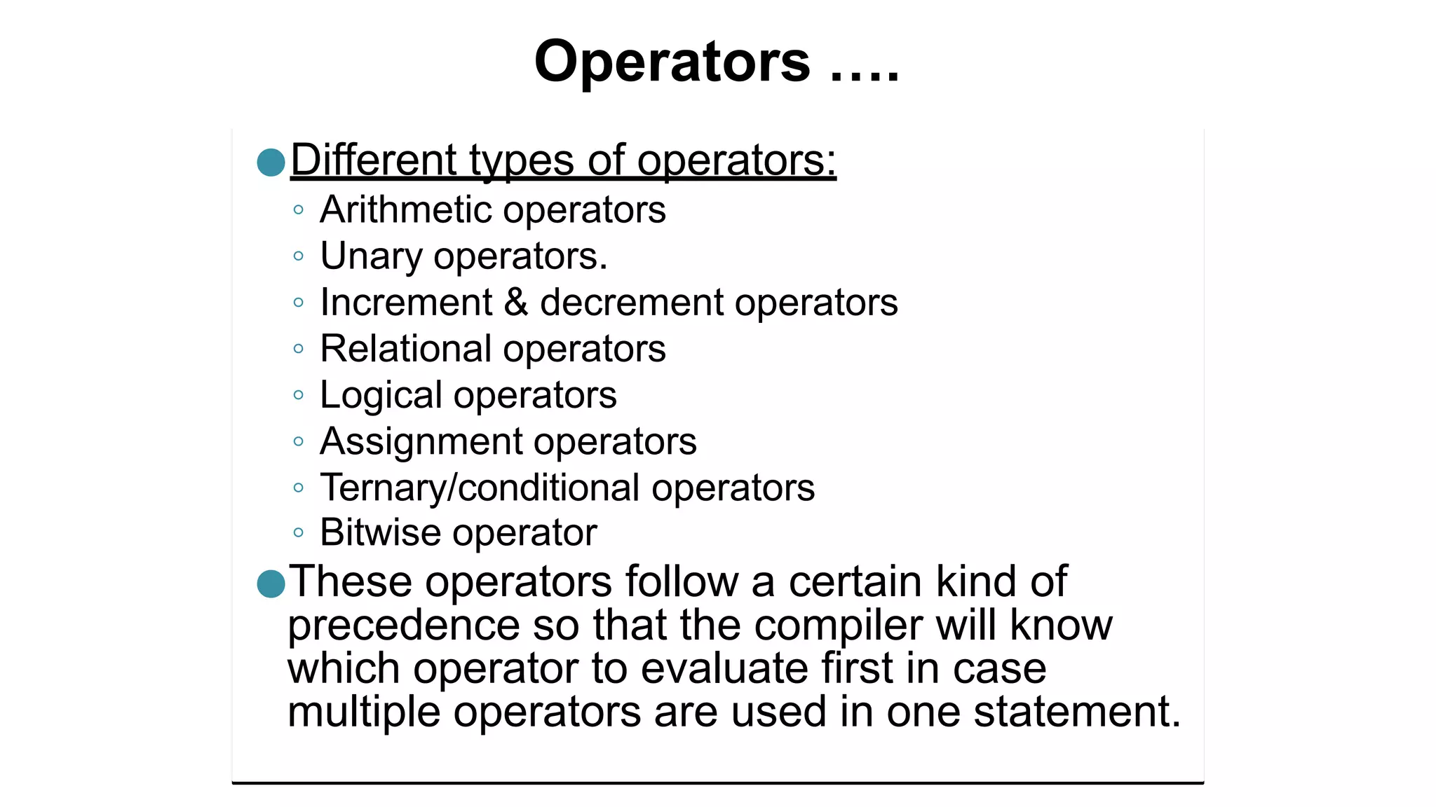 Operators ….
●Different types of operators:
◦ Arithmetic operators
◦ Unary operators.
◦ Increment & decrement operators
◦ Relational operators
◦ Logical operators
◦ Assignment operators
◦ Ternary/conditional operators
◦ Bitwise operator
●These operators follow a certain kind of
precedence so that the compiler will know
which operator to evaluate first in case
multiple operators are used in one statement.
 