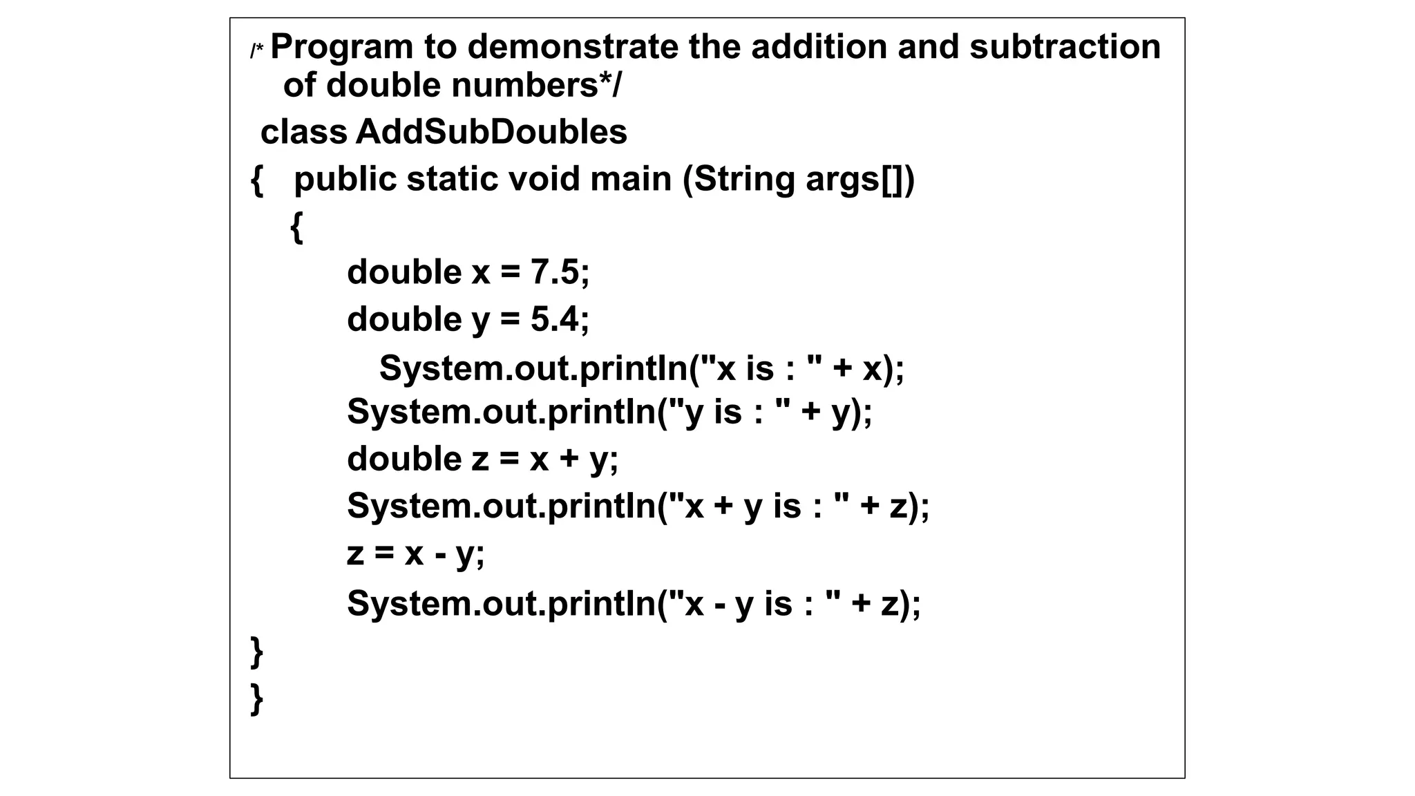 /* Program to demonstrate the addition and subtraction
of double numbers*/
class AddSubDoubles
{ public static void main (String args[])
{
double x = 7.5;
double y = 5.4;
System.out.println("x is : " + x);
System.out.println("y is : " + y);
double z = x + y;
System.out.println("x + y is : " + z);
z = x - y;
System.out.println("x - y is : " + z);
}
}
 