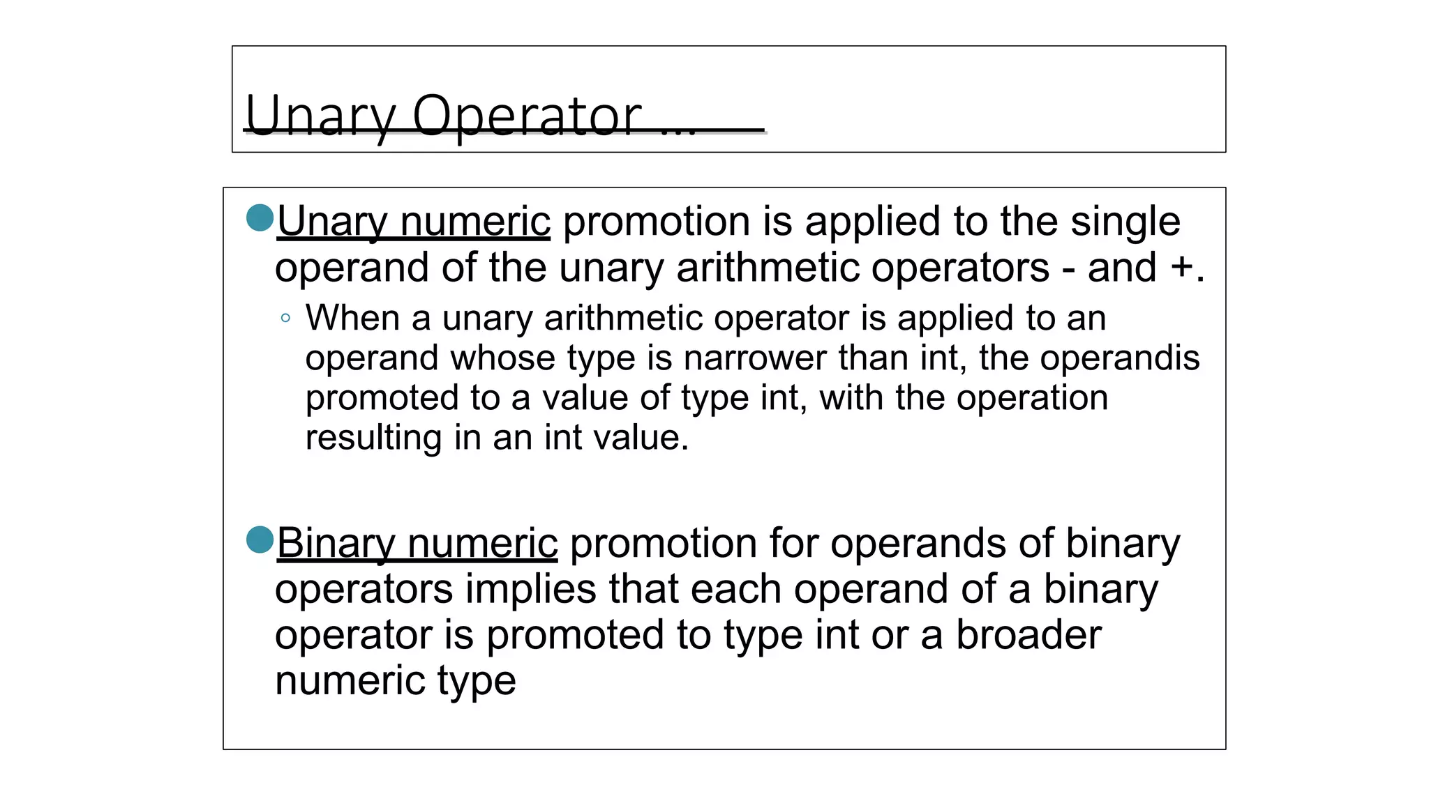 Unary Operator …
●Unary numeric promotion is applied to the single
operand of the unary arithmetic operators - and +.
◦ When a unary arithmetic operator is applied to an
operand whose type is narrower than int, the operandis
promoted to a value of type int, with the operation
resulting in an int value.
●Binary numeric promotion for operands of binary
operators implies that each operand of a binary
operator is promoted to type int or a broader
numeric type
 
