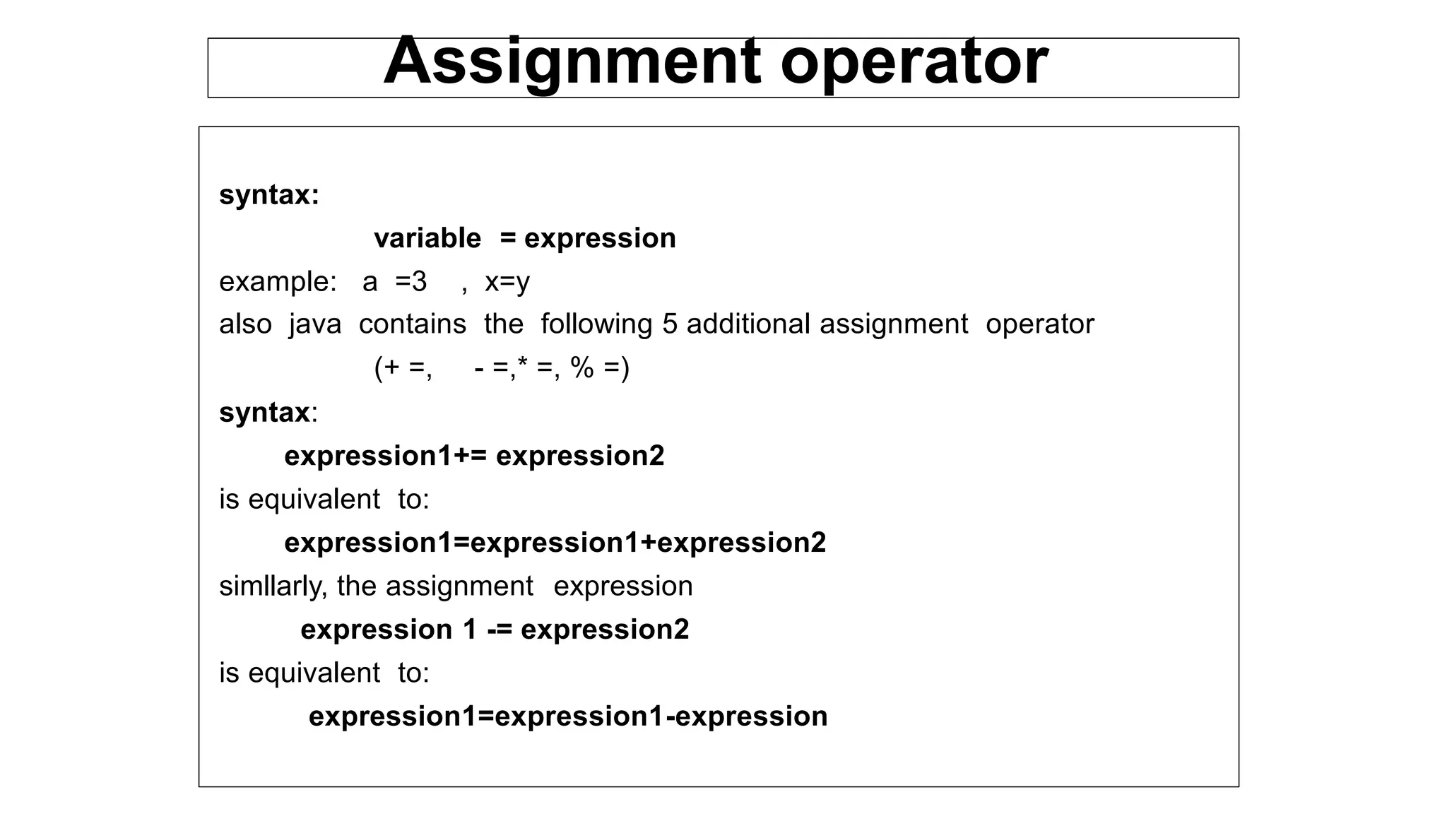 syntax:
variable = expression
example: a =3 , x=y
also java contains the following 5 additional assignment operator
(+ =, - =,* =, % =)
syntax:
expression1+= expression2
is equivalent to:
expression1=expression1+expression2
simllarly, the assignment expression
expression 1 -= expression2
is equivalent to:
expression1=expression1-expression
Assignment operator
 