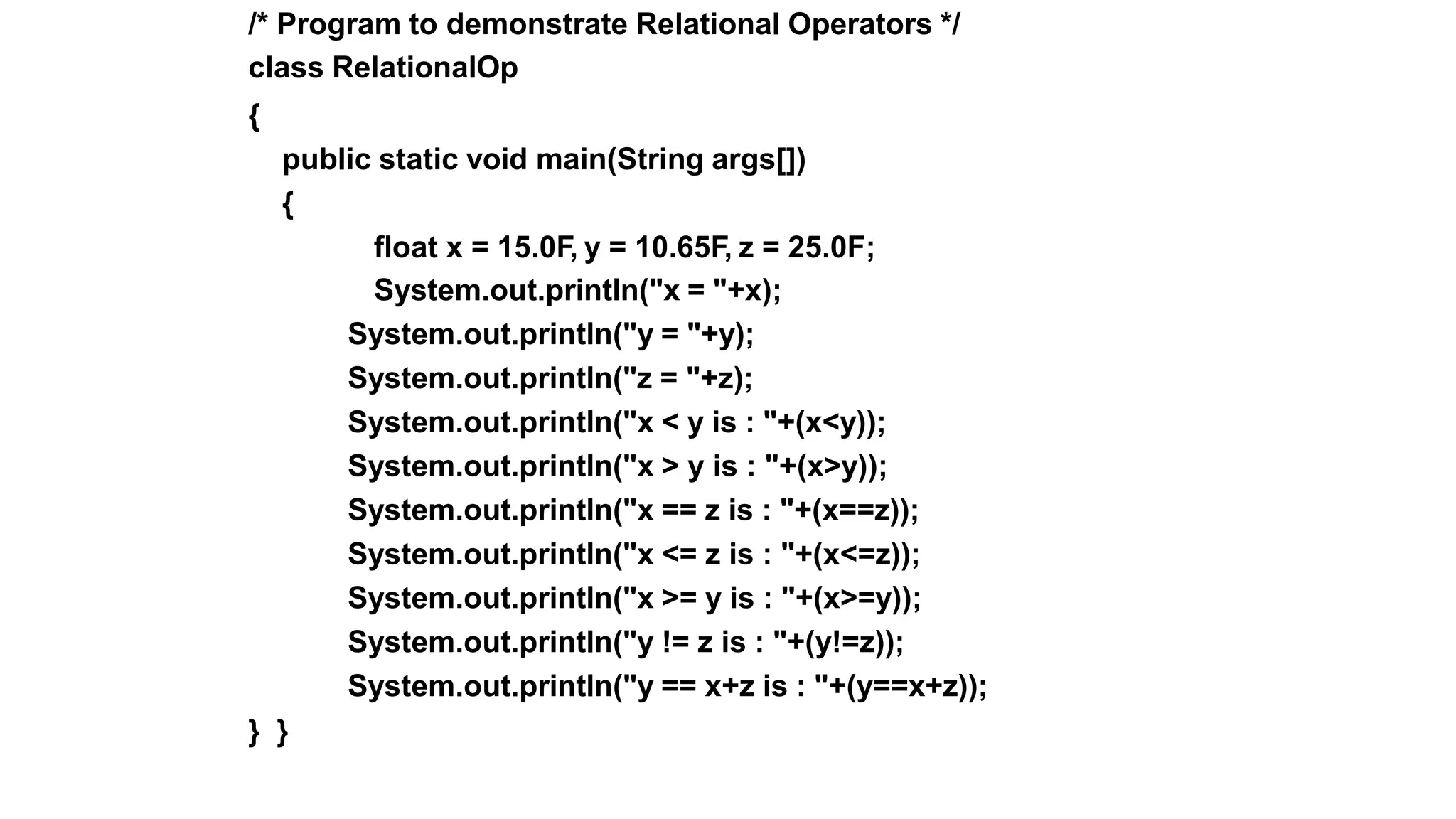 /* Program to demonstrate Relational Operators */
class RelationalOp
{
public static void main(String args[])
{
float x = 15.0F, y = 10.65F, z = 25.0F;
System.out.println("x = "+x);
System.out.println("y = "+y);
System.out.println("z = "+z);
System.out.println("x < y is : "+(x<y));
System.out.println("x > y is : "+(x>y));
System.out.println("x == z is : "+(x==z));
System.out.println("x <= z is : "+(x<=z));
System.out.println("x >= y is : "+(x>=y));
System.out.println("y != z is : "+(y!=z));
System.out.println("y == x+z is : "+(y==x+z));
} }
 