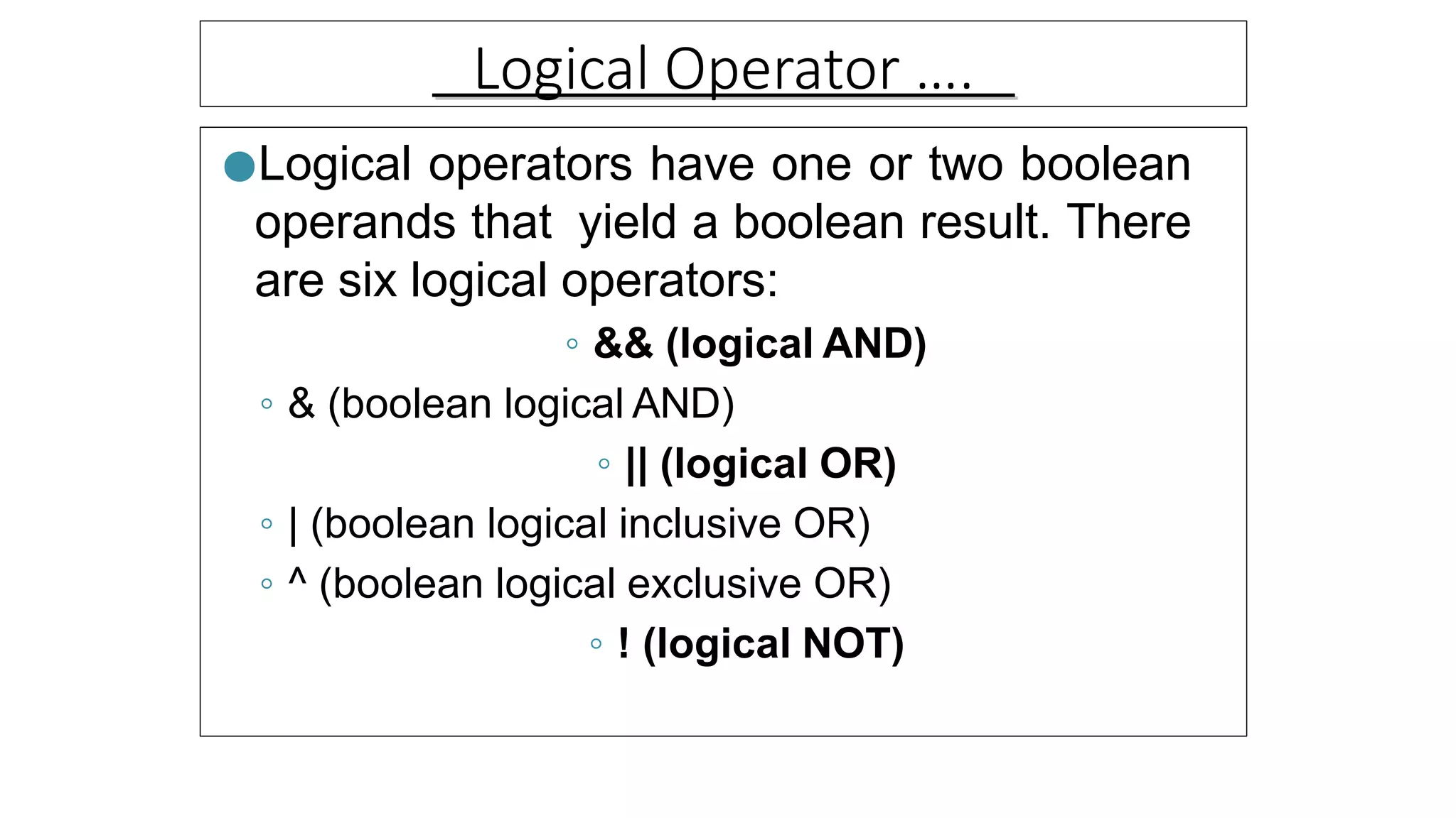 Logical Operator ….
●Logical operators have one or two boolean
operands that yield a boolean result. There
are six logical operators:
◦ && (logical AND)
◦ & (boolean logical AND)
◦ || (logical OR)
◦ | (boolean logical inclusive OR)
◦ ^ (boolean logical exclusive OR)
◦ ! (logical NOT)
 