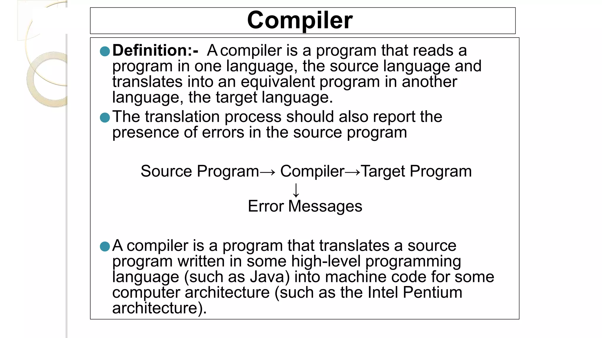 Compiler
●Definition:- Acompiler is a program that reads a
program in one language, the source language and
translates into an equivalent program in another
language, the target language.
●The translation process should also report the
presence of errors in the source program
Source Program→ Compiler→Target Program
↓
Error Messages
●A compiler is a program that translates a source
program written in some high-level programming
language (such as Java) into machine code for some
computer architecture (such as the Intel Pentium
architecture).
 