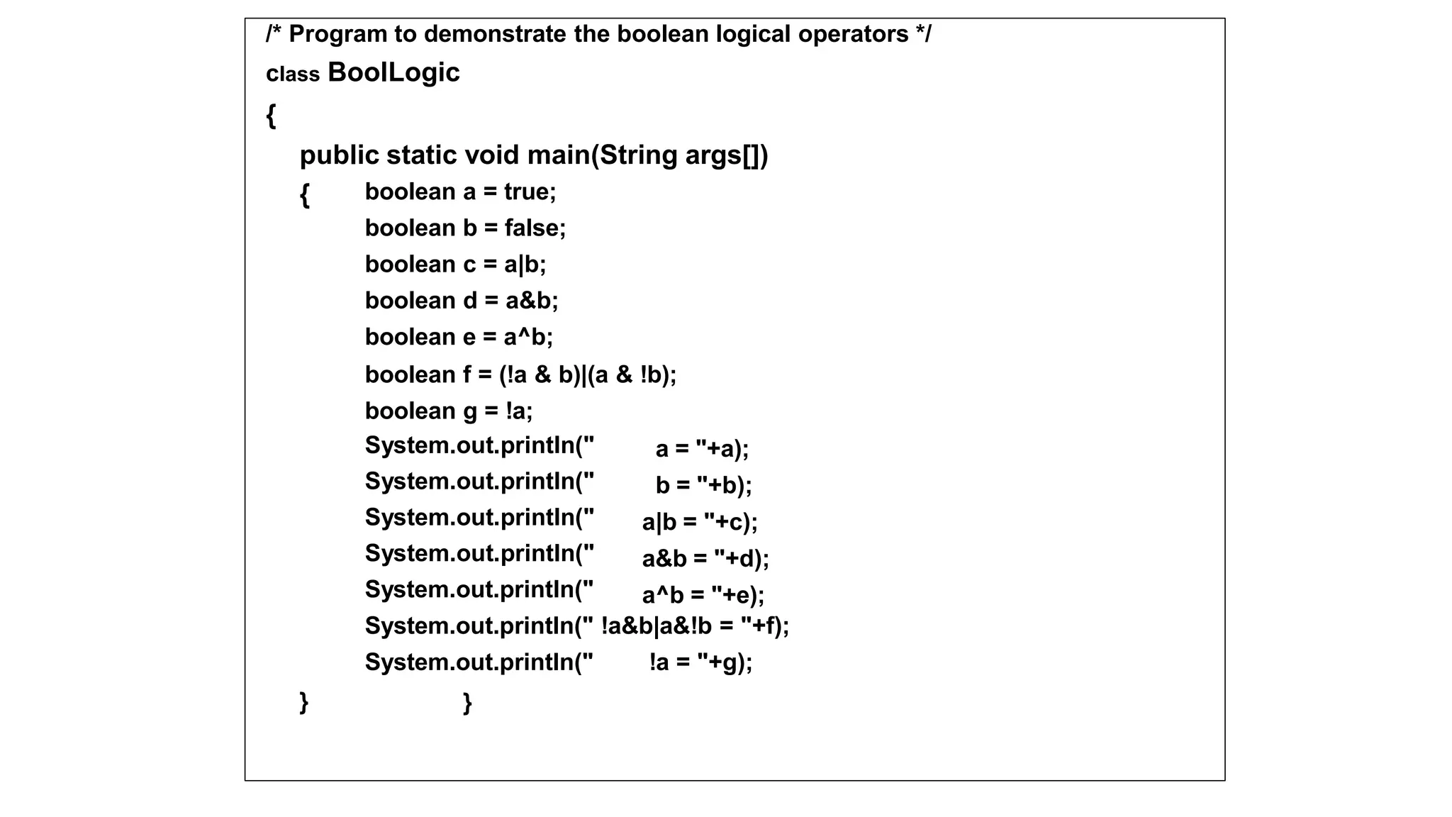 /* Program to demonstrate the boolean logical operators */
class BoolLogic
{
public static void main(String args[])
{ boolean a = true;
boolean b = false;
boolean c = a|b;
boolean d = a&b;
boolean e = a^b;
boolean f = (!a & b)|(a & !b);
boolean g = !a;
System.out.println("
System.out.println("
System.out.println("
System.out.println("
System.out.println("
a = "+a);
b = "+b);
a|b = "+c);
a&b = "+d);
a^b = "+e);
}
System.out.println(" !a&b|a&!b = "+f);
System.out.println(" !a = "+g);
}
 