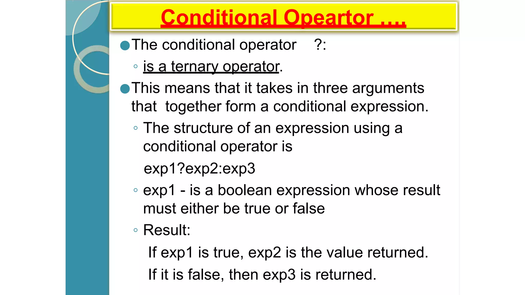 Conditional Opeartor ….
●The conditional operator ?:
◦ is a ternary operator.
●This means that it takes in three arguments
that together form a conditional expression.
◦ The structure of an expression using a
conditional operator is
exp1?exp2:exp3
◦ exp1 - is a boolean expression whose result
must either be true or false
◦ Result:
If exp1 is true, exp2 is the value returned.
If it is false, then exp3 is returned.
 